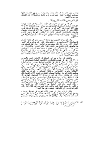 ‫ﺑﻌﺿﮭﺎ ﺑﻘﻲ ﻋﻠﻰ ﻣﺎ ھو ﻋﻠﯾﮫ ﺑﻘﺿﮫ وﻗﺿﯾﺿﮫ ﻣﻣﺎ ﯾﺳﮭل اﻟﺗﻌرف ﻋﻠﯾﮭﺎ‬
‫وﺑﻌﺿﮭﺎ أدﺧﻠت ﺑﮫ اﻷﯾﺎم ﺗﻐﯾﯾرات ﺟوھرﯾﺔ ﻛﺎدت أن ﺗﻧﺳﯾﻧﺎ أن ھذه اﻟﻛﻠﻣﺎت‬
                                                 ‫ھﻲ ﻋرﺑﯾﺔ اﻷﺻول .‬
                                         ‫اﺛر اﻟﻌرب ﻓﻲ اﻵداب اﻷوروﺑﯾﺔ)١( :‬
‫ﻓﻲ ﻓﺻل ﻋن اﺛر اﻟﻌرب ﻓﻲ اﻵداب اﻷوروﺑﯾﺔ ﻓﻲ ﻛﺗﺎب )ﺗراث‬
‫اﻹﺳﻼم( اﺳﺗﺷﮭد اﻟﻣﺳﺗﺷرق اﻻﻧﺟﻠﯾزي ﺟب ﺑﺂراء ، وﻣﻊ ﺗﺣﻔظﺎت إﻻ اﻧﮫ ﻻ‬
‫ﯾﻧﻔﻲ اﻷﺛر اﻟذي ﺗرﻛﮫ اﻷدب اﻟﻌرﺑﻲ ﻓﻲ ﺷﻌر اﻷوروﺑﯾﯾن وﻧﺛرھم ﻣﻧذ اﻟﻘرن‬
‫اﻟﺛﺎﻟث ﻋﺷر إﻟﻰ اﻟﻘرون اﻟﺣدﯾﺛﺔ ، وان رﺟﺢ أن ھذا اﻷﺛر ﻗد ﺗﺳرب ﺑﺎﻹﯾﺣﺎء‬
‫واﻟرواﯾﺔ اﻟﻠﺳﺎﻧﯾﺔ ﺑﯾن اﻟﻣﺳﻠﻣﯾن اﻟذﯾن ﻛﺎﻧوا ﯾﺗﻛﻠﻣون اﻟﻌرﺑﯾﺔ وﺑﻌض اﻟﻠﻐﺎت‬
‫اﻷوروﺑﯾﺔ ، وﺑﯾن ﺷﻌراء ﻓرﻧﺳﺎ اﻟﺟﻧوﺑﯾﯾن ﻣﻣن ﻟم ﺗﺛﺑت ﻣﻌرﻓﺗﮭم ﺑﺎﻟﻌرﺑﯾﺔ ﻋﻠﻰ‬
                                                                ‫اﻟﺗﺣﻘﯾق .‬
‫وﻗد ﻛﺎن ﺟوان اﻧدرﯾس أول ﺑﺎﺣث اوروﺑﻲ ﻧﺎدي ﻓﻲ ﻛﺗﺎﺑﮫ اﻟﺿﺧم‬
‫)أﺻول ﻛل اﻵداب وﺗطورھﺎ ...( ﻧﺎدى ﺑﺗﺎﺛﯾر اﻟﺷﻌر اﻟﻌرﺑﻲ ﻓﻲ ﺑواﻛﯾر اﻟﺷﻌر‬
‫اﻟﻐﻧﺎﺋﻲ اﻷوروﺑﻲ ، واﻧﻛر ذﻟك ﻣﻌﺎﺻروه ﻣن اﻟﺑﺎﺣﺛﯾن ، وان اﺧذ اﻟﻣﺳﺗﺷرﻗون‬
‫ﻣﻧذ ﻣﻧﺗﺻف اﻟﻘرن اﻟﺗﺎﺳﻊ ﻋﺷر ﯾﺗﻘﺑﻠون اﻟﻘول ﺑﺗﺎﺛﯾر اﻟﻌرب . واﻟﺛﺎﺑت اﻵن أن‬
‫داﻧﺗﻲ ١٢٣١ أول ﺷﺎﻋر اوروﺑﻲ ﻋظﯾم ﻗد اﺳﺗﻣد ﻣﺎدة اﻟﻛوﻣﯾدﯾﺎ اﻻﻟﮭﯾﺔ ﻣن‬
‫ﻣﺻﺎدر إﺳﻼﻣﯾﺔ ﻓﻲ ﻣﻘدﻣﺗﮭﺎ ﻣﻌراج اﻟﻧﺑﻲ )ص( وﻗد ﺗرﺟم إﻟﻰ اﻻﺳﺑﺎﻧﯾﺔ‬
‫واﻟﻼﺗﯾﻧﯾﺔ واﻟﻔرﻧﺳﯾﺔ ﻣﻧذ اﻟﻘرن اﻟﺛﺎﻟث ﻋﺷر ﺛم رﺳﺎﻟﺔ اﻟﻐﻔران ﻟﻠﻣﻌري وﺑﻌض‬
                                               ‫ﻛﺗب ﻣﺣﻲ اﻟدﯾن ﺑن ﻋرﺑﻲ .‬
‫واﻟﻔﺿل ﻓﻲ ھذا ﯾرﺟﻊ إﻟﻰ اﻟﻣﺳﺗﺷرق اﻻﺳﺑﺎﻧﻲ اﺳﯾن ﺑﻼﺳﯾوس‬
‫٤٤٩١ اﻟذي أﻋﻠن ﻓﻲ ﺧطﺎب اﺳﺗﻘﺑﺎﻟﮫ ﻓﻲ اﻷﻛﺎدﯾﻣﯾﺔ اﻟﻣﻠﻛﯾﺔ اﻻﺳﺑﺎﻧﯾﺔ ﻓﻲ ٦٢‬
‫ﯾﻧﺎﯾر ٩١٩١ أن داﻧﺗﻲ ﻗد ﺗﺄﺛر ﻓﻲ اﻟﻛوﻣﯾدﯾﺎ اﻹﻟﮭﯾﺔ ﺑﻣﺻﺎدر إﺳﻼﻣﯾﺔ ﺗﺄﺛرا‬
‫ﻋﻣﯾﻘﺎ ﺑدا ﻓﻲ ﺗﻔﺎﺻﯾل ﺗﺻوﯾره ﻟﻠﺟﺣﯾم واﻟﺟﻧﺔ ، وﻛﺎن ﻓﻲ ﻣﻘدﻣﺔ ﻣﺻﺎدره‬
‫ﻣﻌراج اﻟﻧﺑﻲ )ص( ورﺳﺎﻟﺔ اﻟﻐﻔران ﻟﻠﻣﻌري وﺑﻌض ﻛﺗب اﺑن ﻋرﺑﻲ ، وﻛﺎن‬
‫ﻣن ﻋﺑﺎﻗرة اﻟﺷﻌر ﻓﻲ أوروﺑﺎ ﻛﻠﮭﺎ – إﻟﻰ ﺟﺎﻧب داﻧﺗﻲ – ﺑوﻛﺎﺷﯾو وﺑﺗرارك‬
‫اﻻﯾطﺎﻟﯾﺎن وﺷوﺳر اﻻﻧﺟﻠﯾزي وﺳرﻓﺎﻧﺗﯾز اﻻﺳﺑﺎﻧﻲ ، وﻏﯾرھم ﻣﻣن ﺛﺑﺗت‬
‫ﺻﻠﺗﮭم ﺑﺎﻟﺛﻘﺎﻓﺔ اﻟﻌرﺑﯾﺔ ، وﻛﺎﻧوا أﺻﺣﺎب اﻟﻔﺿل ﻓﻲ ﺗﺟدﯾد اﻵداب اﻟﻘدﯾﻣﺔ ﺑﺗﻠك‬
‫اﻟﺑﻼد . أﻣﺎ ﺑوﻛﺎﺷﯾو ٥٧٣١ ﻓﻘد ﻛﺗب ﻓﻲ ﺳﻧﺔ ٩٤٣١ اﻟﺻﺑﺎﺣﺎت اﻟﻌﺷرة وﻗﻠد‬
‫ﻓﯾﮭﺎ اﻟف ﻟﯾﻠﺔ وﻟﯾﻠﺔ ، وﻣﻧﮭﺎ ﺣﻛﺎﯾﺔ اﻗﺗﺑس ﻣﻧﮭﺎ ﺷﻛﺳﺑﯾر ﻣوﺿوع ﻣﺳرﺣﯾﺔ :‬
‫اﻟﻌﺑرة ﺑﺎﻟﺧواﺗﯾم ، ﻛﻣﺎ اﻗﺗﺑس ﻣﻧﮭﺎ )ﻟﺳﻧﻎ( اﻻﻟﻣﺎﻧﻲ ﻣوﺿوع ﻣﺳرﺣﯾﺔ )ﻧﺎﺛﺎن‬
‫اﻟﺣﻛﯾم( وﺑوﻛﺎﺷﯾو ﯾﻣﺛل ﻓﻲ اﻟﻧﺛر اﻷوروﺑﻲ اﻻﯾطﺎﻟﻲ ﻣﺎ ﯾﻣﺛﻠﮫ داﻧﺗﻲ ﻓﻲ اﻟﺷﻌر‬
‫. وﻛﺎن ﺷوﺳر أﻣﺎم اﻟﺷﻌر اﻟﺣدﯾث ﻓﻲ اﻻﻧﺟﻠﯾزﯾﺔ اﻛﺑر ﻣن اﻗﺗﺑﺳوا ﻋن‬
‫ﺑوﻛﺎﺷﯾو وﻗد وﺿﻊ ﻗﺻﺔ اﻟﺳﯾد واﻗﺗﺑس ﻓﯾﮭﺎ ﻗﺻﺔ ﻣن اﻟف ﻟﯾﻠﺔ وﻟﯾﻠﺔ وﻛﺎن‬
                 ‫اﻟﺷﻌراء اﻟﻐرﺑﯾون ﻓﻲ ﺗﻠك اﻟﻔﺗرة ﯾﻧﺳﺟون ﻋﻠﻰ ھذا اﻟﻣﻧوال .‬
‫وﻛﺎن ﺑﺗرارك ﯾﻌﯾش ﻓﻲ ﻋﺻر اﻟﺛﻘﺎﻓﺔ اﻟﻌرﺑﯾﺔ ﻓﻲ اﯾطﺎﻟﯾﺔ وﻓرﻧﺳﺎ ،‬
‫واﻟﺗﺣق ﺑﺟﺎﻣﻌﺗﻲ ﻣوﻧﺑﻠﯾﯾﮫ وﺑﺎرﯾس ، وﻛﻠﺗﺎھﻣﺎ ﻗﺎﻣﺗﺎ ﻋﻠﻰ ﺗﻼﻣﯾذ اﻟﻌرب ﻓﻲ‬
‫اﻟﺟﺎﻣﻌﺎت اﻷﻧدﻟﺳﯾﺔ ، وأﻣﺎ ﺳرﻓﺎﻧﺗﯾز ﻓﻘد أﻗﺎم ﺑﺎﻟﺟزاﺋر ﺑﺿﻊ ﺳﻧوات ، ووﺿﻊ‬

‫ﻟﻤﺰﯾ ﺪ )١( ﻦ اﻟﻤﻌﻠﻮﻣ ﺎت ﯾﻤﻜ ﻦ اﻟﺮﺟ ﻮع إﻟ ﺟ: ﺗﺐ :ﺮاث اﻹﺳ ﻼم . ﺎل زﻛ اﻟﻌ ﻲ ﺮب ﺻ ﺎﻧﻌﻮا اﻟﻤﺠ ﺪ‬
                ‫:‬                ‫ﻛﻤ‬              ‫ﻰ‬                                ‫ﻣ‬
‫إﺑ ﺮاھﯿﻢ ﺳ ﻠﯿﻤﺎن ﻋﯿﺴ اﻟﺤﻀ ﺎرة اﻹﺳ ﻼﻣﯿﺔ ٩٩٩١اﻟﯿﻮﻧﺴ ﺮ اﻟﻌ: ﺮب واﻹﺳ ﻼم ﻓ ﻲ‬
                    ‫، اﺛ ﻜﻮ‬                         ‫ﻰ:‬                 ‫٣٦٩١ .‬
                                                              ‫اﻟﻨﮭﻀﺔ اﻷوروﺑﯿﺔ .‬


                                    ‫٤٥‬
 