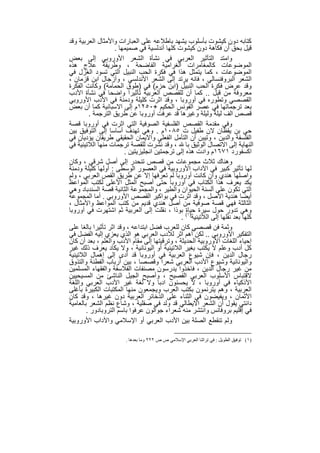 ‫ﻛﺗﺎﺑﮫ دون ﻛﯾﺷوت ﺑﺄﺳﻠوب ﯾﺷﮭد ﺑﺎطﻼﻋﮫ ﻋﻠﻰ اﻟﻌﺑﺎرات واﻷﻣﺛﺎل اﻟﻌرﺑﯾﺔ وﻗد‬
                    ‫ﻗﯾل ﺑﺣق أن ﻓﻛﺎھﺔ دون ﻛﯾﺷوت ﻛﻠﮭﺎ أﻧدﻟﺳﯾﺔ ﻓﻲ ﺻﻣﯾﻣﮭﺎ .‬
‫واﻣﺗد اﻟﺗﺄﺛﯾر اﻟﻌرﺑﻲ ﻓﻲ ﻧﺷﺄة اﻟﺷﻌر اﻷوروﺑﻲ إﻟﻰ ﺑﻌض‬
‫اﻟﻣوﺿوﻋﺎت ﻛﺎﻟﻣﻐﺎﻣرات اﻟﻐراﻣﯾﺔ اﻟﻔﺎﺿﺣﺔ ، وطرﯾﻘﺔ ﻋﻼج ھذه‬
‫اﻟﻣوﺿوﻋﺎت ، ﻛﻣﺎ ﯾﺗﻣﺛل ھذا ﻓﻲ ﻓﻛرة اﻟﺣب اﻟﻧﺑﯾل اﻟﺗﻲ ﺗﺳود اﻟﻐزل ﻓﻲ‬
‫اﻟﺷﻌر اﻟﺑروﻓﻧﺳﺎﻟﻲ ، ﻓﺎﻧﮫ ﯾرﺗد إﻟﻰ اﻟﺷﻌر اﻷﻧدﻟﺳﻲ ، وأزﺟﺎل اﺑن ﻗزﻣﺎن ،‬
‫وﻗد ﻋرض ﻓﻛرة اﻟﺣب اﻟﻧﺑﯾل )اﺑن ﺣزم( ﻓﻲ )طوق اﻟﺣﻣﺎﻣﺔ( وﻛﺎﻧت اﻟﻔﻛرة‬
‫ﻣﻌروﻓﺔ ﻣن ﻗﺑل .. ﻛﻣﺎ أن ﻟﻠﻘﺻص اﻟﻌرﺑﯾﺔ ﺗﺄﺛﯾرا واﺿﺣﺎ ﻓﻲ ﻧﺷﺄة اﻷدب‬
‫اﻟﻘﺻﺻﻲ وﺗطوره ﻓﻲ أوروﺑﺎ ، وﻗد اﺛرت ﻛﻠﯾﻠﺔ ودﻣﻧﺔ ﻓﻲ اﻷدب اﻷوروﺑﻲ‬
‫ﺑﻌد ﺗرﺟﻣﺎﺗﮭﺎ ﻓﻲ ﻋﺻر اﻟﻔوﻧس اﻟﺣﻛﯾم +٠٥٢١م إﻟﻰ اﻻﺳﺑﺎﻧﯾﺔ ﻛﻣﺎ أن ﺑﻌض‬
         ‫ﻗﺻص اﻟف ﻟﯾﻠﺔ وﻟﯾﻠﺔ وﻏﯾرھﺎ ﻗد ﻋرﻓت أوروﺑﺎ ﻋن طرﯾق اﻟﺗرﺟﻣﺔ .‬
‫وﻓﻲ ﻣﻘدﻣﺔ اﻟﻘﺻص اﻟﻔﻠﺳﻔﯾﺔ اﻟﺻوﻓﯾﺔ اﻟﺗﻲ اﺛرت ﻓﻲ أوروﺑﺎ ﻗﺻﺔ‬
‫ﺣﻲ ﺑن ﯾﻘظﺎن ﻻن طﻔﯾل ت ٥٨٠١م . وھﻲ ﺗﮭدف أﺳﺎﺳﺎ إﻟﻰ اﻟﺗوﻓﯾق ﺑﯾن‬
‫اﻟﻔﻠﺳﻔﺔ واﻟدﯾن ، وﺗﯾﺑن أن اﻟﺗﺄﻣل اﻟﻔﻌﻠﻲ واﻻﯾﻣﺎن اﻟﺣﻘﯾﻘﻲ طرﯾﻘﺎن ﯾؤدﯾﺎن ﻓﻲ‬
‫اﻟﻧﮭﺎﯾﺔ إﻟﻰ اﻻﺗﺻﺎل اﻟوﺛﯾق ﺑﺎ ، وﻗد ﻧﺷرت ﻟﻠﻘﺻﺔ ﺗرﺟﻣﺎت ﻣﻧﮭﺎ اﻟﻼﺗﯾﻧﯾﺔ ﻓﻲ‬
                        ‫اﻛﺳﻔورد ١٧٦١م وادت ھذه إﻟﻰ ﺗرﺟﻣﺗﯾن اﻧﺟﻠﯾزﯾﺗﯾن .‬
‫وھﻧﺎك ﺛﻼث ﻣﺟﻣوﻋﺎت ﻣن ﻗﺻص ﺗﻧﺣدر إﻟﻰ أﺻل ﺷرﻗﻲ ، وﻛﺎن‬
‫ﻟﮭﺎ ﺗﺄﺛﯾر ﻛﺑﯾر ﻓﻲ اﻵداب اﻷوروﺑﯾﺔ ﻓﻲ اﻟﻌﺻور اﻟوﺳطﻰ : أوﻟﮭﺎ ﻛﻠﯾﻠﺔ ودﻣﻧﺔ‬
‫واﺻﻠﮭﺎ ھﻧدي وان ﻛﺎﻧت أوروﺑﺎ ﻟم ﺗﻌرﻓﮭﺎ إﻻ ﻋن طرﯾق اﻟﻘص اﻟﻌرﺑﻲ ، وﻟم‬
‫ﯾﻛد ﯾﻌرف ھذا اﻟﻛﺗﺎب ﻓﻲ أوروﺑﺎ ﺣﺗﻰ أﺻﺑﺢ اﻟﻣﺛل اﻷﻋﻠﻰ ﻟﻛﺗب اﻟﻣواﻋظ‬
‫اﻟﺗﻲ ﺗﻛون ﻋﻠﻰ أﻟﺳﻧﺔ اﻟﺣﯾوان واﻟطﯾر ، واﻟﻣﺟﻣوﻋﺔ اﻟﺛﺎﻧﯾﺔ ﻗﺻﺔ اﻟﺳﻧدﺑﺎد وھﻲ‬
‫أﯾﺿﺎ ھﻧدﯾﺔ اﻷﺻل ، وﻗد اﺛرت ﻓﻲ ﺑواﻛﯾر اﻟﻘﺻص اﻷوروﺑﻲ . أﻣﺎ اﻟﻣﺟﻣوﻋﺔ‬
‫اﻟﺛﺎﻟﺛﺔ ﻓﮭﻲ ﻗﺻﺔ ﺻوﻓﯾﺔ ﻣن أﺻل ھﻧدي ﻗدﯾم ﻣن ﻛﺗب اﻟﻣواﻋظ واﻷﻣﺛﺎل ،‬
‫وھﻲ ﺗدور ﺣول ﺳﯾرة ﺣﯾﺎة( ﺑوذا ، ﻧﻘﻠت إﻟﻰ اﻟﻌرﺑﯾﺔ ﺛم اﺷﺗﮭرت ﻓﻲ أوروﺑﺎ‬
                                              ‫ﻛﻠﮭﺎ ﺑﻌد ﻧﻘﻠﮭﺎ إﻟﻰ اﻟﻼﺗﯾﻧﯾﺔ)١ .‬
‫وﺛﻣﺔ ﻓن ﻗﺻﺻﻲ ﻛﺎن ﻟﻠﻌرب ﻓﺿل اﺑﺗداﻋﮫ ، وﻗد اﺛر ﺗﺄﺛﯾرا ﺑﺎﻟﻐﺎ ﻋﻠﻰ‬
‫اﻟﺗﻔﻛﯾر اﻷوروﺑﻲ .. ﻟﻛن أھم اﺛر ﻟﻸدب اﻟﻌرﺑﻲ ھو اﻟذي ﯾﻌزي إﻟﯾﮫ اﻟﻔﺿل ﻓﻲ‬
‫إﺣﯾﺎء اﻟﻠﻐﺎت اﻷوروﺑﯾﺔ اﻟﺣدﯾﺛﺔ ، وﺗرﻗﯾﺗﮭﺎ إﻟﻰ ﻣﻘﺎم اﻷدب واﻟﻌﻠم ، ﺑﻌد أن ﻛﺎن‬
‫ﻛل أدب وﻋﻠم ﻻ ﯾﻛﺗب ﺑﻐﯾر اﻟﻼﺗﯾﻧﯾﺔ أو اﻟﯾوﻧﺎﻧﯾﺔ ، وﻻ ﯾﻛﺎد ﯾﻌرف ذﻟك ﻏﯾر‬
‫رﺟﺎل اﻟدﯾن ، ﻓﺈن ﺷﯾوع اﻟﻌرﺑﯾﺔ ﻓﻲ أوروﺑﺎ ﻗد أدى إﻟﻰ إھﻣﺎل اﻟﻼﺗﯾﻧﯾﺔ‬
‫واﻟﯾوﻧﺎﻧﯾﺔ وﺷﯾوع اﻷدب اﻟﻌرﺑﻲ ﺷﻌرا وﻗﺻﺻﺎ ، ﺑﯾن أرﺑﺎب اﻟﻔطﻧﺔ واﻟﺗذوق‬
‫ﻣن ﻏﯾر رﺟﺎل اﻟدﯾن ، ﻓﺎﺧذوا ﯾدرﺳون ﻣﺻﻧﻔﺎت اﻟﻔﻼﺳﻔﺔ واﻟﻔﻘﮭﺎء اﻟﻣﺳﻠﻣﯾن‬
‫ﻻﻗﺗﺑﺎس اﻷﺳﻠوب اﻟﻌرﺑﻲ اﻟﻔﺻﯾﺢ ، وأﺻﺑﺢ اﻟﺟﯾل اﻟﻧﺎﺷﺊ ﻣن اﻟﻣﺳﯾﺣﯾﯾن‬
‫اﻷذﻛﯾﺎء ﻓﻲ أوروﺑﺎ ، ﻻ ﯾﺣﺳﻧون ادﺑﺎ وﻻ ﻟﻐﺔ ﻏﯾر اﻷدب اﻟﻌرﺑﻲ واﻟﻠﻐﺔ‬
‫اﻟﻌرﺑﯾﺔ ، وھم ﯾﺗرﻧﻣون ﺑﻛﺗب اﻟﻌرب وﯾﺟﻣﻌون ﻣﻧﮭﺎ اﻟﻣﻛﺗﺑﺎت اﻟﻛﺑﯾرة ﺑﺄﻏﻠﻰ‬
‫اﻷﺛﻣﺎن ، وﯾﻔﯾﺿون ﻓﻲ اﻟﺛﻧﺎء ﻋﻠﻰ اﻟذﺧﺎﺋر اﻟﻌرﺑﯾﺔ دون ﻏﯾرھﺎ ، وﻗد ﻛﺎن‬
‫داﻧﺗﻲ ﯾﻘول أن اﻟﺷﻌر اﻻﯾطﺎﻟﻲ ﻗد وﻟد ﻓﻲ ﺻﻘﻠﯾﺔ ، وﺷﺎع ﻧظم اﻟﺷﻌر ﺑﺎﻟﻌﺎﻣﯾﺔ‬
        ‫ﻓﻲ إﻗﻠﯾم ﺑروﻓﺎﻧس واﻧﺗﺷر ﻣﻧﮫ ﺷﻌراء ﺟواﻟون ﻋرﻓوا ﺑﺎﺳم اﻟﺗروﺑﺎدور .‬
‫وﻟم ﺗﻧﻘطﻊ اﻟﺻﻠﺔ ﺑﯾن اﻷدب اﻟﻌرﺑﻲ أو اﻹﺳﻼﻣﻲ واﻵداب اﻷوروﺑﯾﺔ‬

                       ‫)١( ﺗﻮﻓﯿﻖ اﻟﻄﻮﯾﻞ : ﻓﻲ ﺗﺮاﺛﻨﺎ اﻟﻌﺮﺑﻲ اﻹﺳﻼﻣﻲ ص ص ٢٢٢ وﻣﺎ ﺑﻌﺪھﺎ .‬


                                  ‫٥٥‬
 