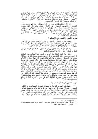 ‫اﻟﺣدﯾﺛﺔ ﻣﻧذ اﻟﻘرن اﻟﺳﺎﺑﻊ ﻋﺷر إﻟﻰ اﻟﯾوم ﻓﯾﻣﺎ ﯾرى اﻟﻌﻘﺎد ، وﯾﺷﮭد ﺑﮭذا أن ﻟﯾس‬
‫ﺑﯾن أدﺑﺎﺋﮭم ﻧﺎﺑﻎ واﺣد ﻗد ﺧﻼ ﺷﻌره أو ﻧﺛره ﻣن ﺑطل إﺳﻼﻣﻲ أو ﻧﺎدرة إﺳﻼﻣﯾﺔ‬
‫، ﻣن ﺷﻛﺳﺑﯾر وادﯾﺳون وﺑﯾرون وﻛوﻟرﯾدج وﺷﯾﻠﻠﻲ وزﻏﯾﺛرھم ﻣن أدﺑﺎء‬
‫اﻻﻧﺟﻠﯾز . وﺟﯾﺗﻲ وھردروﻟﺳﻧﻎ وﻏﯾرھم ﻣن أدﺑﺎء اﻷﻟﻣﺎن ، وﻓوﻟﺗﯾر‬
                               ‫وﻣوﻧﺗﺳﻛﯾو وھﯾﺟو وﻻﻓوﻧﺗﯾن ﻣن اﻟﻔرﻧﺳﯾﯾن .‬
‫وﻗد ﺗﺄﺛرت اﻟﻘﺻﺔ اﻷوروﺑﯾﺔ ﻓﻲ ﻧﺷﺄﺗﮭﺎ ﺑﻣﺎ ﻛﺎن ﻋﻧد اﻟﻌرب ﻣن ﻓﻧون‬
‫اﻟﻘﺻص ﻓﻲ اﻟﻌﺻور اﻟوﺳطﻰ ، ﻣن ذﻟك أن رﺣﻼت ﺟﻠﯾﻔر اﻟﺗﻲ أﻟﻔﮭﺎ ﺳوﯾﻔت‬
‫، ورﺣﻠﺔ روﺑﻧﺳون ﻛروﺳو ، ﻣدﯾﻧﺔ ﻷﻟف ﻟﯾﻠﺔ وﻟﯾﻠﺔ ، ورﺳﺎﻟﺔ ﺣﻲ ﺑن ﯾﻘظﺎن‬
‫ﻻﺑن ﻛﻔﯾل ، وﻗد ﻛﺎن ﻷﻟف ﻟﯾﻠﺔ وﻟﯾﻠﺔ ﺑﻌد ﺗرﺟﻣﺗﮭﺎ إﻟﻰ اﻟﻠﻐﺎت اﻷوروﺑﯾﺔ ﻣﻧذ‬
‫اﻟﻘرن اﻟﺛﺎﻧﻲ ﻋﺷر )١( ﺑﺎﻟﻎ ﻓﻲ اﻟﻘﺻص اﻷوروﺑﻲ ﺣﺗﻰ ﺳﺎد اﻻﺗﺣﺎد إﻟﻰ‬
                                                   ‫اﺛر‬
                                                ‫اﻟﺷرق ﻓﻲ ﻋﺎﻟم اﻷدب .‬
                                                ‫ﺣرﯾﺔ اﻟﺗﻔﻛﯾر واﻟﺗﻌﺑﯾر ﻓﻲ اﻹﺳﻼم)٢( :‬
‫ﯾﻘﺻد ﺑﺣرﯾﺔ اﻟﺗﻔﻛﯾر واﻟﺗﻌﺑﯾر أن ﯾﻛون ﻟﻺﻧﺳﺎن اﻟﺣق ﻓﻲ أن ﯾﻔﻛر‬
‫ﺗﻔﻛﯾرا ﻣﺳﺗﻘﻼ ﻓﻲ ﺟﻣﯾﻊ ﻣﺎ ﯾﻛﺗﻧﻔﮫ ﻣن ﺷﺋون وﻣﺎ ﯾﻘﻊ ﺗﺣت إدراﻛﮫ ﻣن ظواھر ،‬
           ‫وأن ﯾﺄﺧذ ﻣﻣﺎ ﯾﮭدﯾﮫ إﻟﯾﮫ ﻓﮭﻣﮫ ، وﯾﻌﺑر ﻋﻧﮫ ﺑﻣﺧﺗﻠف وﺳﺎﺋل اﻟﺗﻌﺑﯾر .‬
‫وﻗد أﻗر اﻹﺳﻼم ھذا اﻟﺣق ﻓﻲ أوﺳﻊ ﻧطﺎق . ﻓﻣﻧﺢ ﻛل ﻓرد اﻟﺣق ﻓﻲ‬
                             ‫اﻟﻧظر واﻟﺗﻔﻛﯾر وإﺑداء رأﯾﮫ ﻋن أي طرﯾق ﺷﺎء .‬
‫وﻋﻠﻰ ھذا اﻟﻣﺑدأ اﻟﺟﻠﯾل ﺳﺎر اﻟرﺳول اﻟﺟﻠﯾل ﻋﻠﯾﮫ اﻟﺳﻼم وﺳﺎر اﻟﺧﻠﻔﺎء‬
‫اﻟراﺷدون ﻣن ﺑﻌده . ﻓﻘد ﻛﺎﻧت ﺣرﯾﺔ اﻟرأي ﻓﻲ ﻋﮭدھم ﺟﻣﯾﻌﺎ ﻣﻛﻔوﻟﺔ وﻣﺣﺎطﺔ‬
‫ﺑﺳﯾﺎج ﻣن اﻟﻘدﺳﯾﺔ . وﺑﺎﺳﺗﻘراء ھذه اﻟﻣرﺣﻠﺔ اﻟذھﺑﯾﺔ اﻟﺗﻲ ﺗﻣﺛل ﻣﺑﺎدئ اﻹﺳﻼم‬
‫أﺻدق ﺗﻣﺛﯾل ﻻ ﻧﻌﺛر ﻋﻠﻰ أﯾﺔ ﻣﺣﺎوﻟﺔ ﻣن ﺟﺎﻧب أوﻟﻲ اﻷﻣر ﻟﻠﺣﺟر ﻋﻠﻰ ﺣرﯾﺔ‬
‫اﻵراء . ﺑل أن اﻟﻌﻣل ﺑﮭذا اﻟﻣﺑدأ ظل ﻣرﻋﯾﺎ ﻓﻲ ﻋﮭد ﺑﻧﻲ أﻣﯾﺔ وﺻدر ﺑﻧﻲ‬
‫اﻟﻌﺑﺎس . ﻓﻣﺎ ﻛﺎن اﻟﺧﻠﻔﺎء ﻓﻲ ھذﯾن اﻟﻌﺻرﯾن ﻟﯾﺣﺎرﺑوا إﻻ اﻵراء اﻟﺗﻲ ﯾﻌﺗﻘدون‬
‫أﻧﮭﺎ ﺗﮭدد ﺳﻼﻣﺔ اﻟدوﻟﺔ أو ﺗﻧﺷر اﻟﻔﺗﻧﺔ ﺑﯾن اﻟﻧﺎس . وﻛﺎن ھؤﻻء وأوﻟﺋك‬
‫ﯾﺳﺗوﺣون ﻣﺎ ﯾﺳﯾرون ﻋﻠﯾﮫ ﻓﻲ ھذا اﻟﺻدد ﻣن روح اﻹﺳﻼم وﻣﺑﺎدﺋﮫ . ﺑل أن‬
‫اﺣﺗرام ﺑﻌض اﻟﺧﻠﻔﺎء ﻟﺣرﯾﺔ اﻟرأي ﻓﻲ ﻋﮭد ﺑﻧﻲ أﻣﯾﺔ وﺑﻧﻲ اﻟﻌﺑﺎس ﻗد وﺻل‬
‫إﻟﻰ ﺣد ﺟﻌﻠﮭم ﯾﺗﺣرﺟون ﻣن وﺿﻊ أي ﻗﯾد ﻓﻲ ھذا اﻟﺳﺑﯾل .ﻓﻘد ﻛﺎن اﻟﻧﺎس ﻓﻲ‬
‫ﻋﮭد ﻋﻣر ﺑن ﻋﺑد اﻟﻌزﯾز واﻟﻣﺄﻣون ﺑن ھﺎرون اﻟرﺷﯾد وﻏﯾرھﻣﺎ ﯾﺗﻧﺎﻗﺷون‬
‫ﺑﻛﺎﻣل اﻟﺣرﯾﺔ وﻓﻲ ﺣﺿرة اﻟﺧﻠﯾﻔﺔ ذاﺗﮫ ﻓﻲ ﺷﺄن اﻷﺳرة اﻟﻣﺎﻟﻛﺔ وﻣﺑﻠﻎ‬
                                                        ‫اﺳﺗﺣﻘﺎﻗﮭﺎ ﻟﻠﺧﻼﻓﺔ .‬
                                                     ‫ﺣرﯾﺔ اﻟﺗﻔﻛﯾر ﻓﻲ اﻟﻌﻠوم اﻟطﺑﯾﻌﯾﺔ :‬
‫وﯾدﺧل ﻓﻲ اﻟﺣرﯾﺔ اﻟﻔﻛرﯾﺔ ﻣﺎ ﯾﺳﻣوﻧﮫ ﺑﺎﻟﺣرﯾﺔ اﻟﻌﻠﻣﯾﺔ وﺣرﯾﺔ اﻟﺗﻔﻛﯾر‬
‫اﻟﻌﻠﻣﻲ ، وھﻲ أن ﯾﻛون ﻟﻛل ﻓرد اﻟﺣق ﻓﻲ ﺗﻘرﯾر ﻣﺎ ﯾراه ﻓﻲ ﺻدد ظواھر‬
‫اﻟﻔﻠك واﻟطﺑﯾﻌﺔ واﻟﺣﯾوان واﻟﻧﺑﺎت واﻹﻧﺳﺎن ، واﻷﺧذ ﺑﻣﺎ ﯾﮭدﯾﮫ إﻟﯾﮫ ﺗﻔﻛﯾره وﻣﺎ‬
‫ﯾﻘﺗﻧﻊ ﺑﺻﺣﺗﮫ ﻣن ﻧظرﯾﺎت ، واﻟﺗﻌﺑﯾر ﻋن رأﯾﮫ ﺑﻣﺧﺗﻠف وﺳﺎﺋل اﻟﺗﻌﺑﯾر . وﻻ‬
‫ﯾﺧﺗﻠف ﻣوﻗف اﻹﺳﻼم ﺣﯾﺎل ھذه اﻟﺣرﯾﺔ اﻟﻔﻛرﯾﺔ اﻟﺧﺎﺻﺔ ﻋن ﻣوﻗﻔﮫ ﺣﯾﺎل‬

                                                                               ‫)١( اﻟﻤﺮﺟﻊ اﻟﺴﺎﺑﻖ ص ٣٢٢.‬
           ‫)٢( ﻋﺒﺪ اﻟﻔﺘﺎح ﻏﻨﯿﻤﺔ : دراﺳﺎت ﻓﻲ ﺗﺎرﯾﺦ اﻟﻌﻠﻮم واﻟﺘﻜﻨﻮﻟﻮﺟﯿﺎ ، اﻷﻛﺎدﯾﻤﯿﺔ اﻟﻌﺮﺑﯿﺔ ﻟﻠﻌﻠﻮم واﻟﺘﻜﻨﻮﻟ‬
‫ﻮﺟﯿﺎ واﻟﻨﻘ ﻞ‬
                                                              ‫اﻟﺒﺤﺮي ، ٣٩٩١ ، ﻓﺼﻞ اﻟﺘﻔﻜﯿﺮ اﻟﻌﻠﻤﻲ .‬


                                              ‫٦٥‬
 