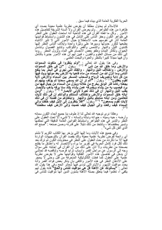 ‫اﻟﺣرﯾﺔ اﻟﻔﻛرﯾﺔ اﻟﻌﺎﻣﺔ اﻟذي ﺑﯾﻧﺎه ﻓﯾﻣﺎ ﺳﺑق .‬
‫ﻓﺎﻹﺳﻼم ﻟم ﯾﺣﺎول ﻣطﻠﻘﺎ أن ﯾﻔرض ﻧظرﯾﺔ ﻋﻠﻣﯾﺔ ﻣﻌﯾﻧﺔ ﺑﺻدد أي‬
‫ظﺎھرة ﻣن ھذه اﻟظواھر . وﻟم ﯾﻌرض اﻟﻘرآن وﻻ اﻟﺳﻧﺔ اﻟﺷرﯾﻔﺔ ﻟﺗﻔﺎﺻﯾل ھذه‬
‫اﻷﻣور . وﻛل ﻣﺎ ﻓﻌﻠﮫ اﻟﻘرآن ﻓﻲ ھذه اﻟﻧﺎﺣﯾﺔ أﻧﮫ اﺳﺗﺣث اﻟﻌﻘول ﻋﻠﻰ اﻟﻧظر‬
‫ﻓﻲ ظواھر اﻟﻛون وﺣﻔز اﻟﻧﺎس ﻋﻠﻰ اﻟﺗﺄﻣل ﻓﻲ ھذه اﻟﺷﺋون واﺳﺗﻧﺑﺎط ﻗواﻧﯾﻧﮭﺎ‬
‫اﻟﻌﺎﻣﺔ أﺛﺎر ﻓﻲ ﻧﻔوﺳﮭم ﺣب اﻻﺳﺗطﻼع ﺣﯾﺎل اﻷﻣور اﻟﺗﻲ ﻻ ﺗﺛﯾر اﻻﻧﺗﺑﺎه‬
‫ﺑطﺑﻌﮭﺎ ﻟﺗﻛرر ﺣدوﺛﮭﺎ وﺳﯾرھﺎ ﻋﻠﻰ وﺗﯾرة واﺣدة وإﯾﻼف اﻟﻧﺎس اﻟﻧظر إﻟﯾﮭﺎ‬
‫ﻛﺷﺋون اﻟﻠﯾل واﻟﻧﮭﺎر واﻟﺷﻣس واﻟﻘﻣر واﻟﻛواﻛب وﺗﺗﺎﺑﻊ اﻟﻔﺻول وﺗﻧﺎﺳل‬
‫اﻟﺣﯾوان وﺗﻛﺎﺛر اﻟﻧﺑﺎت وطﻔو ﺑﻌض اﻷﺟﺳﺎم ﻋﻠﻰ اﻟﻣﺎء وﻧزول اﻟﻣطر ...وﻣﺎ‬
‫إﻟﻰ ذﻟك ﻣن ﻣﺳﺎﺋل اﻟﻌﻠوم واﻟﻔﻧون ، ﻓﺑﯾن ﻟﮭم أن ھذه اﻷﻣور ﺟدﯾرة ﺑﺎﻟﺗﺄﻣل‬
                        ‫وأن ﻓﯾﮭﺎ ﻣﺟﺎﻻ ﻛﺑﯾرا ﺑﺎﻟﻧظر واﻟﻌﺑرة واﻟﺑﺣث اﻟﻌﻠﻣﻲ .‬
‫وﻓﻲ ھذا ﯾﻘول ﷲ ﺗﻌﺎﻟﻰ :٥٤"أوﻟم ﯾﻧظروا ﻓﻲ ﻣﻠﻛوت اﻟﺳﻣوات‬
‫واﻷرض وﻣﺎ ﺧﻠق ﷲ ﻣن ﺷﺊ " ) ( . وﯾﻘول : "إن ﻓﻲ ﺧﻠق اﻟﺳﻣوات‬
‫واﻷرض ، واﺧﺗﻼف اﻟﻠﯾل واﻟﻧﮭﺎر ، واﻟﻔﻠك اﻟﺗﻲ ﺗﺟري ﻓﻲ اﻟﺑﺣر ﺑﻣﺎ ﯾﻧﻔﻊ‬
‫اﻟﻧﺎس وﻣﺎ أﻧزل ﷲ ﻣن اﻟﺳﻣﺎء ﻣن ﻣﺎء ﻓﺄﺣﯾﺎ ﺑﮫ اﻷرض ﺑﻌد ﻣوﺗﮭﺎ وﺑث ﻓﯾﮭﺎ‬
‫ﻣن ﻛل داﺑﺔ وﺗﺻرﯾف اﻟرﯾﺎح واﻟﺳﺣﺎب اﻟﻣﺳﺧر ﺑﯾن اﻟﺳﻣﺎء واﻷرض ﻵﯾﺔ‬
‫ﻟﻘوم ﯾﻌﻘﻠون" )٦٤( وﯾﻘول : "أﻟم ﺗر أن ﷲ ﯾﺳﺟﻲ ﺳﺣﺎﺑﺎ ً ﺛم ﯾؤﻟف ﺑﯾﻧﮭم ﺛم‬
‫ﯾﺟﻌﻠﮫ رﻛﺎﻣﺎ ً ﻓﺗر اﻟودق ﯾﺧرج ﻣن ﺧﻼﻟﮫ وﯾﻧزل ﻣن اﻟﺳﻣﺎء ﻣن ﺟﺑﺎل ﻓﯾﮭﺎ ﻣن‬
‫ﺑرد ﻓﯾﺻﯾب ﺑﮫ ﻣن ﯾﺷﺎء وﯾﺻرﻓﮫ ﻋﻣن ﯾﺷﺎء ﯾﻛﺎد ﺳﻧﺎ ﺑرﻗﮫ ﯾذھب ﺑﺎﻷﺑﺻﺎر‬
‫ﺑﻘﻠب اﻟﻠﯾل واﻟﻧﮭﺎر أن ﻓﻲ ذﻟك ﻟﻌﺑرة ﻷوﻟﻲ اﻷﺑﺻﺎر" )٧٤( وﯾﻘول : "وﻣن‬
‫آﯾﺎﺗﮫ ﺧﻠق اﻟﺳﻣوات واﻷرض واﺧﺗﻼف أﻟﺳﻧﺗﻛم وأﻟواﻧﻛم أن ﻓﻲ ذﻟك ﻵﯾﺎت‬
‫ﻟﻠﻌﺎﻟﻣﯾن وﻣن آﯾﺎﺗﮫ ﻣﻧﺎﻣﻛم ﺑﺎﻟﻠﯾل واﻟﻧﮭﺎر واﺑﺗﻐﺎؤﻛم ﻣن ﻓﺿﻠﮫ أن ﻓﻲ ذﻟك‬
‫ﻵﯾﺎت ﻟﻘوم ﯾﺳﻣﻌون" )٨٤( وﯾﻘول: "أﻓﻼ ﯾﻧظرون إﻟﻰ اﻹﺑل ﻛﯾف ﺧﻠﻘت وإﻟﻰ‬
‫اﻟﺳﻣﺎء ﻛﯾف رﻓﻌت وإﻟﻰ اﻟﺟﺑﺎل ﻛﯾف ﻧﺻﺑت وإﻟﻰ اﻷرض ﻛﯾف ﺳطﺣت"‬
                                                                          ‫)٩٤(.‬
‫وھﻛذا ﻧرى ﺗوﺟﯾﮫ ﷲ ﺗﻌﺎﻟﻰ ﻟﻧﺎ إذ طوف ﺑﻧﺎ ﺟﻣﯾﻊ أﻧﺣﺎء اﻟﻛون ﺳﻣﺎﺋﮫ‬
‫وأرﺿﮫ ، ﺣﯾﮫ وﻣﯾﺗﮫ ، ﺣﯾواﻧﮫ وﻧﺑﺎﺗﮫ وإﻧﺳﺎﻧﮫ ، ﻻ ﻟﺷﻲء إﻻ ﻟﺣث اﻟﻌﻘول ﻋﻠﻰ‬
‫اﻟﻧظر واﻟﺗدﺑر ﻓﻲ ھذه اﻟظواھر واﺳﺗﻧﺑﺎط اﻟﻘواﻧﯾن اﻟﻌﺎﻣﺔ اﻟدﻗﯾﻘﺔ اﻟﺗﻲ ﺗﺣﻛﻣﮭﺎ‬
‫وﺗﺳﯾر ﺑﻣﻘﺗﺿﺎھﺎ ، وﻟﻧﺗﺧذ ﻣن ذﻟك دﻟﯾﻼ ﻋﻠﻰ ﻗدرﺗﮫ وﺣﺳن ﺻﻧﻌﮫ : "ﺻﻧﻊ ﷲ‬
                                                        ‫اﻟذي أﺗﻘن ﻛل ﺷﻲء" .‬
‫وﻓﻲ ﺟﻣﯾﻊ ھذه اﻵﯾﺎت وﻣﺎ إﻟﯾﮭﺎ اﻟﺗﻲ ﯾزﺧر ﺑﮭﺎ اﻟﻛﺗﺎب اﻟﻛرﯾم ﻻ ﻧﺷﺗم‬
‫أي راﺋﺣﺔ ﻟﻔرض ﻧظرﯾﺔ ﻋﻠﻣﯾﺔ ﻣﻌﯾﻧﺔ وﻟك ﯾﻘﺻد اﻟﻘرآن ﺑﺎﻟﺗوﺟﯾﮭﺎت اﻟواردة‬
‫ﻓﯾﮭﺎ إﻻ ﻣﺎ ذﻛرﻧﺎه ﻣن ﺣث اﻟﻌﻘول ﻋﻠﻰ اﻟﻧظر ﻓﻲ ﻣﺣﺗوﯾﺎت اﻟﻛون ﺛم ﺗرك ﺑﻌد‬
‫ذﻟك ﻟﻛل ﻓرد ﻛﺎﻣل اﻟﺣرﯾﺔ ﻓﻲ ﺗﻘرﯾر ﻣﺎ ﯾراه واﻻﻧﺗﺻﺎر ﻟﮫ واﻋﺗﻧﺎق ﻣﺎ ﯾﻘﺗﻧﻊ‬
‫ﺑﺻﺣﺗﮫ ﻣن ﻧظرﯾﺎت وﻻ أدل ﻋﻠﻰ ذﻟك ﻣن أن اﻟﻘرآن ﻓﻲ إﺟﺎﺑﺗﮫ ﻋﻠﻰ ﺳؤال‬
‫وﺟﮫ إﻟﻰ اﻟرﺳول ﻋن ﻣراﺣل اﻟﻘﻣر وأﺳﺑﺎب ﺗزاﯾد ﻗرﺻﮫ وﺗﻧﺎﻗﺻﮫ ﻗد ﺗﺣﺎﺷﻰ‬
‫أن ﯾدﺧل ﻓﻲ ﺗﻔﺎﺻﯾل ھذه اﻷﻣور اﻟﻔﻠﻛﯾﺔ وﻗواﻧﯾﻧﮭﺎ ﺣﺗﻰ ﻻ ﯾﻔرض ﻧظرﯾﺔ‬
‫ﻋﻠﻣﯾﺔ ﻋﻠﻰ اﻟﻌﻘول ﻛﻣﺎ ﻓﻌﻠت اﻟﻛﺎﺛوﻟﯾﻛﯾﺔ اﻟﻣﻧﺣرﻓﺔ ﻣن ﻗﺑل وﺣﺗﻰ ﻻ ﯾﺣﺟر‬
‫ﻋﻠﻰ اﻷذھﺎن اﻟﻧظر ﻓﻲ ھذه اﻷﻣور واﻛﺗﻔﻰ ﺑﺄن ﯾذﻛر ﺑﻌض ﻓواﺋد اﻟﻘﻣر وأﻧﮫ‬
‫ﯾﺣدد ﻣواﻗﯾت اﻟﺷﮭور واﻷﯾﺎم اﻟﺗﻲ ﺗؤدى ﻓﯾﮭﺎ ﺷﻌﺎﺋر اﻟﺣﺞ وﻓﻲ ھذا ﯾﻘول ﷲ‬
‫ﺗﻌﺎﻟﻰ : "ﯾﺳﺄﻟوﻧك ﻋن اﻷھﻠﺔ ﻗل ھﻲ ﻣواﻗﯾت ﻟﻠﻧﺎس واﻟﺣﺞ" ﻓﺄﻧﮫ ﯾﻘول ﻟﮭم‬
‫ﯾﻛﻔﻲ أ، ﺗﻌﻠﻣوا ﻓﯾﻣﺎ ﯾﺗﻌﻠق ﺑﺻﻠﺔ اﻷھﻠﺔ ﺑﺷﺋون اﻟدﯾن أﻧﮭﺎ ﻣواﻗﯾت ﻟﻠﻧﺎس ﻓﻲ‬

                                  ‫٧٥‬
 