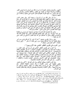 ‫اﻟﺷﮭور واﻟﺻﯾﺎم وﺷﻌﺎﺋر اﻟﺣﺞ أﻣﺎ ﻣﺎ وراء ذﻟك ﻣن أﺳﺑﺎب ﺗزاﯾد ﻗرص اﻟﻘﻣر‬
‫وﺗﻧﺎﻗﺻﮫ وﺧﺳوﻓﮫ أﺣﯾﺎﻧﺎ ً أو ﺣﺟﺑﮫ ﻋن اﻟﻧظر وﻋﻼﻗﺗﮫ ﺑﺎﻟﺷﻣس واﻷرض ...‬
‫أﻣﺎ ھذه اﻷﻣور وﻣﺎ إﻟﯾﮭﺎ ﻓﺄﺗرك ﻟﻌﻘوﻟﻛم ﻛﺎﻣل اﻟﺣرﯾﺔ ﻓﻲ ﺑﺣﺛﮭﺎ واﻻھﺗداء إﻟﻰ‬
                                                          ‫ﻛﻧﮭﮭﺎ وأﺳﺑﺎﺑﮭﺎ .‬
‫وﻻ أدل ﻋﻠﻰ ذﻟك ﻣن أن اﻟرﺳول ‪ ‬ﺣﯾﻧﻣﺎ أﺷﺎر ﻋﻠﻰ ﺑﻌض اﻟﻧﺎس‬
‫ﺑﻌدم ﺗﺄﺑﯾر اﻟﻧﺧل أي ﺗﻠﻘﯾﺢ إﻧﺎﺛﮭﺎ ﺑطﻠﻊ ذﻛورھﺎ ﺛم ﺗﺑﯾن أن ذﻟك ﯾؤدي إﻟﻰ ﻋدم‬
‫إﺛﻣﺎرھﺎ ذﻛر أﻧﮫ إﻧﻣﺎ ﺗﺣدث ﻓﻲ ذﻟك ﺑرأﯾﮫ اﻟﺧﺎص وأن رأﯾﮫ اﻟﺧﺎص ﻋرﺿﺔ‬
‫ﻟﻠﺻواب واﻟﺧطﺄ وأن ھذا اﻟﺣﻛم ﯾﺳري ﻋﻠﻰ ﻛل ﻣﺎ ﯾﺗﺣدث ﻋﻧﮫ ﻓﻲ أﻣور اﻟدﻧﯾﺎ‬
‫وأن ﻟﻠﻧﺎس اﻟﺣق ﻓﻲ اﻟﺑﺣث ﻓﻲ أﻣور دﻧﯾﺎھم وﻋﻼﺟﮭﺎ ﻋﻠﻰ اﻟوﺟﮫ اﻟذي ﺗﮭدﯾﮭم‬
‫إﻟﯾﮫ ﺗﺟﺎرﺑﮭم وأﻓﻛﺎرھم وأﻧﮭم ﻗد ﯾﻛوﻧون أﻋﻠم ﺑﺑﻌﺿﮭﺎ ﻣن اﻟرﺳول ﻧﻔﺳﮫ وأن‬
‫اﻷﻣور اﻟﺗﻲ ﻛﻠف ﺑﺗﺑﻠﯾﻐﮭﺎ إﻟﻰ اﻟﻧﺎس ﻣن ﻗﺑل ﷲ وھﻲ اﻟﺗﻲ ﻻ ﯾﻣﻛن أن ﯾﺗطرق‬
                   ‫إﻟﯾﮭﺎ اﻟﺷك ﻣﻘﺻورة ﻋﻠﻰ ﺷﺋون اﻟدﯾن : ﻋﻘﺎﺋده وﺷراﺋﻌﮫ .‬
‫وﻧص ھذا اﻟﺣدﯾث ﻛﻣﺎ أﺧرﺟﮫ ﻣﺳﻠم ﻓﻲ ﺻﺣﯾﺣﮫ ﻋن ﻣوﺳﻰ ﺑن طﻠﺣﺔ‬
‫ﻋن أﺑﯾﮫ ﻣرﻓوﻋﺎ ً: "إن ﻛﺎن ذﻟك ﯾﻧﻔﻌﮭم ﻓﻠﯾﺻﻧﻌوه ﻓﺈﻧﻧﻲ إﻧﻣﺎ ظﻧﻧت ظﻧﺎ ً ﻓﻼ‬
‫ﺗؤاﺧذوﻧﻲ ﺑﺎﻟظن وﻟﻛن إذا ﺣدﺛﺗﻛم ﻋن ﷲ ﺷﯾﺋﺎ ً ﻓﺧذوا ﺑﮫ ﻓﺈﻧﻲ ﻟن أﻛذب ﻋﻠﻰ‬
                                                           ‫ﷲ ﻋز وﺟل" .‬
‫وﻓﻲ رواﯾﺔ راﻓﻊ ﺑن ﺧدﯾﺞ: " إﻧﻣﺎ أﻧﺎ ﺑﺷر إذا أﻣرﺗﻛم ﺑﺷﻲء ﻣن أﻣر‬
‫دﯾﻧﻛم ﻓﺧذوا ﺑﮫ وإذا أﻣرﺗﻛم ﺑﺷﻲء ﻣن رأﯾﻲ ﻓﺈﻧﻣﺎ أﻧﺎ ﺑﺷر " . وﻓﻲ رواﯾﺔ‬
                                       ‫ﻋﺎﺋﺷﺔ : "أﻧﺗم أﻋﻠم ﺑﺄﻣور دﻧﯾﺎﻛم " .‬
               ‫دور اﻟﻌرب ﻓﻲ ﺗﻛوﯾن اﻟﺗﻔﻛﯾر اﻟﻌﻠﻣﻲ ﻋﻧد اﻷوروﺑﯾﯾن)١( :‬
‫ﺑدأ اﻟﻌرب ﻓﻲ ﺗﻛوﯾن اﻟﺗﻔﻛﯾر اﻟﻌﻠﻣﻲ ﻓﻲ أوروﺑﺎ ﻓﻲ ﻋﻠوم اﻟطب –‬
‫وﻋﻠوﻣﮫ اﻟﻣﺳﺎﻋدة ﻣن اﻻﻗرﺑﺎذﯾن واﻟﻛﯾﻣﯾﺎء واﻟﻧﺑﺎت – ﺛم ﻓﻲ اﻟطﺑﯾﻌﺔ واﻟﻔﻠك‬
‫واﻟرﯾﺎﺿﯾﺎت . أﻣﺎ ﻓﻲ اﻟطب اﻟﻌرﺑﻲ اﻹﺳﻼﻣﻲ ﻓﻘد ﻛﺎن ﯾﺳﺗﮭدف ﺣﻔظ اﻟﺻﺣﺔ‬
‫وھذا ھو اﻟﺟﺎﻧب اﻟوﻗﺎﺋﻲ اﻟذي ﺗﺳﻣﯾﮫ اﻵن ﺑﻌﻠم اﻟﺻﺣﺔ ، وﻗد ﺗوﺻﻠوا إﻟﻰ‬
‫اﻟوﻗﺎﯾﺔ ﻣن اﻷﻣراض ﺑدراﺳﺔ اﻟﺟﺳم ووظﺎﺋف أﻋﺿﺎﺋﮫ ، وﺣﺎوﻟوا اﻟﻛﺷف ﻋن‬
‫أﺳﺑﺎب اﻷﻣراض وطرق اﻧﺗﺷﺎرھﺎ ، ﻟﻣﻌرﻓﺔ أﺳﺎﻟﯾب اﻟوﻗﺎﯾﺔ ﻣﻧﮭﺎ ، ﺑل أﻧﮭم‬
‫ﻋرﻓوا اﻟﺗﺧﺻص ﻓﻲ طب اﻷﺳﻧﺎن وأﻣراض اﻟﺗوﻟﯾد واﻟﻧﺳﺎء واﻷطﻔﺎل ،‬
                       ‫واﻟﻌﯾون .. ﺑل ﺣﺗﻰ طب اﻷﻣراض اﻟﻧﻔﺳﯾﺔ واﻟﻌﺻﺑﯾﺔ .‬
‫وﻓد اﻟﺗزم اﻷطﺑﺎء ﺑﻣﯾﺛﺎق أﺧﻼﻗﻲ ﯾرﺗد إﻟﻰ أﺑﻘراط ٠٧٣ق.م ﺑل ﺗﻧﺣدر‬
‫ﺑﻌض ﺗﻌﺎﻟﯾﻣﮫ إﻟﻰ ﻣﺻر اﻟﻘدﯾﻣﺔ ، وﻗد اوﺟب اﻟﺧﻠﯾﻔﺔ اﻟﻣﻘﺗدر ﻋﺎم‬
‫٩١٣ھـ/١٣٩م ﻋﻠﻰ ﻣن ﯾزاول ﻣﮭﻧﺔ اﻟطب أن ﯾﺟﺗﺎز اﻣﺗﺣﺎﻧﺎ ﯾرﺧص ﻟﮫ‬
‫ﺑﻣزاوﻟﺔ اﻟﻣﮭﻧﺔ . وﻛﺎن اﻷطﺑﺎء واﻟﺻﯾﺎدﻟﺔ ﯾﺧﺿﻌون ﻟﻠرﻗﺎﺑﺔ وﻓﻘﺎ ﻟﻧظﺎم اﻟﺣﺳﺑﺔ‬
                                                           ‫ﻓﻲ اﻹﺳﻼم .‬

‫)١( ﺳﺒﻖ إﻟﻰ ھﺬا ﻣﻦ اﻟﺒﺎﺣﺜﯿﻦ اﻟﻌﺮب : ﻋﺒﺎس اﻟﻌﻘﺎد اﺛﺮ :اﻟﻌ ﺮب ﻓ ﻲ اﻟﺤﻀ ﺎرة اﻷوروﺑﯿ ﺔﻋﺒ ﺪ اﻟ ﺮﺣﻤﻦ‬
           ‫،‬                               ‫ﻓﻲ‬
‫ﺑﺪوي ﻓﻲ دور اﻟﻌ ﺮب ﻓ ﻲ ﺗﻜ ﻮﯾﻦ اﻟﻔﻜ ﺮ اﻷوروﺑ ﮭﯿﺮ ،اﻟﻘﻠﻤ ﺎوي وﻣﺤﻤ ﻮد ﻋﻠ ﻰ ﻣﻜ ﻲ وﺟ ﻼل ﻣﻈﮭ ﺮ‬
                                           ‫ﺳ ﻲ‬
‫وﻋﺒ ﺪ اﻟﻤﺠﯿ ﺪ دﯾ ﺎب ﻲ وﻣﺤﻤﻄﻔﻰ ﻣﺤﻤ ﺪ ﺣﺴ ﯿﻦ وﻣﺤﻤ ﺪ ﻓﺮﯾ ﺪ ﺣﺠ ﺎب وﻋﺒ ﺪ اﻟﺤﻠ ﯿﻢ ﻣﻨﺘﺼ ﺮ‬
                                                               ‫ﺪ‬    ‫اﻟﺮاﻓﻌ وﻣﺼ‬
‫وﻗﺪري طﻮﻗﺎن ﺗﻮﻓﯿﻖ اﻟﻄﻮﯾﻞ وزﻛ ﻲ ﻧﺠﯿ ﺐ ﻣﺤﻤ ﻮد وﻧﻌﻤ ﺎن اﺣﻤ ﺪ ﻓ ﺆاد وﻋﻠ ﻰ ﺣﺴ ﻦ اﻟﺨﺮﺑ ﻮطﻠﻲ وأﻧ ﻮر‬
‫اﻟﺠﻨ ﻓﺪي وﻏﯿ ﺮ اﻟﻌ ، ﺮب واﻹﺳ ﻼم ﻓ ﻲ اﻟﻨﮭﻀ ﺔ اﻷوروﺑﯿ ﺔ أراد ﻣﺰﯾ ﺪا ﻣ ﻦ اﻟﺘﻔﺼ ﯿﻼت‬
                          ‫ﻓﻤ ﻦ ..‬                                          ‫ﻲ اﺛ ﺮھﻢ‬
‫ﻓﻠﯿﺮﺟﻊ إﻟﯿﮭﻢ ... وﻣﻦ اﻷورﺷﺎﺧﺖ وﯾﻮزورث ﻓﻲ ﻛﺘﺎﺑﮫ اﻹﺳﻼم وأﯾﻀ ﺎ ﺟ ﺐ وﺑ ﺎرﻛﺮ واﻟﻔ ﺮد ﺟﯿ ﻮم‬
                                                                 ‫وﺑﯿﯿﻦ‬
                                                      ‫وﺗﺮﻧﺪ وﻏﯿﺮھﻢ ﻓﻲ ﺗﺮاث اﻹﺳﻼم أﯾﻀﺎ .‬


                                       ‫٨٥‬
 