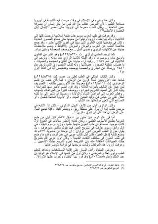 ‫وﻛﺎن ھذا وﻏﯾره ﻓﻲ اﻹﺳﻼم ﻓﻲ وﻗت ﺣرﻣت ﻓﯾﮫ اﻟﻛﻧﯾﺳﺔ ﻓﻲ أوروﺑﺎ‬
‫ﺻﻧﺎﻋﺔ اﻟطب ، ﻻن اﻟﻣرض ﻋﻘﺎب ﻣن ﷲ ﻟﯾس ﻣن ﺣق إﻧﺳﺎن أن ﯾﺻرﻓﮫ‬
‫ﻋﻣن اﺳﺗﺣﻘﮫ .. وظل اﻟطب ﻣﺣرﻣﺎ ﻓﻲ أوروﺑﺎ ﺣﺗﻰ ﻋﺻر اﻹﯾﻣﺎن إﺑﺎن‬
                                                      ‫اﻟﺣﺿﺎرة اﻷﻧدﻟﺳﯾﺔ)١( .‬
‫وﻗد ﻋرﻓت ﻓﻲ طب اﻟﻌرب ﻣوﺳوﻋﺎت طﺑﯾﺔ إﺳﻼﻣﯾﺔ ﺗرﺟﻣت ﻛﻠﮭﺎ إﻟﻰ‬
‫اﻟﻼﺗﯾﻧﯾﺔ ، وأﻟم ﺑﮭﺎ أطﺑﺎء أوروﺑﺎ وﻧﮭﻠوا ﻣن ﻣﻌﯾﻧﮭﺎ ﺣﺗﻰ ﻣطﻠﻊ اﻟﻌﺻور اﻟﺣدﯾﺛﺔ‬
‫، ﻛﺎن ﻓﻲ ﻣﻘدﻣﺗﮭﺎ ﻛﺗﺎب اﻟﻘﺎﻧون ﻻﺑن ﺳﯾﻧﺎ ﻓﻲ اﻟﻘرن اﻟﺛﺎﻧﻲ ﻋﺷر ، وﻗد ﺟﻣﻊ‬
‫ﺧﻼﺻﺔ اﻟطب ﻋن اﻟﻌرب واﻟﯾوﻧﺎن واﻟﺳرﯾﺎن واﻷﻗﺑﺎط ، وﺿم ﻣﻼﺣظﺎت‬
‫ﺟدﯾدة ﻋن اﻻﻟﺗﮭﺎب اﻟرﺋوي وﻋدوى اﻟﺳل .. ﻣﻊ وﺻف ﻟﺳﺑﻌﻣﺎﺋﺔ وﺳﺗﯾن دواء.‬
‫ﻛﻣﺎ ﺗرﺟم اﻟﺣﺎدي ﻟﻠرازي _ت ٠٢٣ھـ/٦٢٩م( وھو اﻛﺑر ﻣن اﻟﻘﺎﻧون‬
‫وأوﺳﻊ ﻣﺎدة وﻣوﺿوﻋﺎ ، وﻗد أﻛﻣﻠﮫ ﺗﻼﻣﯾذ اﻟرازي ﺑﻌد ﻣوﺗﮫ ، وﺗرﺟم إﻟﻰ‬
‫اﻟﻼﺗﯾﻧﯾﺔ ﻓﻲ ﻋﺎم ٦٨٤١ . وﻓﯾﮫ آراء ﺟدﯾدة ﻋن اﻟﻔﺗق واﻟﺣﺟﺎﻣﺔ واﻟﺣﻣﯾﺎت ،‬
‫وأﻋﺻﺎب ﻣﻧطﻘﺔ اﻟﺣﻧﺟرة وﻋﺿﻼﺗﮭﺎ ، وﻟﮫ ﻛﺗﺎب اﻟﻣﻧﺻوري اﻟذي ﺗرﺟم ﻋﺎم‬
‫١٨٤١ ورﺳﺎﻟﺔ ﻋن اﻟﺟدري واﻟﺣﺻﺑﺔ ﺑوﺻف وﺗﺷﺧﯾص آﯾﺔ ﻓﻲ اﻟدﻗﺔ ﻷول‬
                                                                       ‫ﻣرة .‬
‫وﻛﺎن اﻟﻛﺗﺎب اﻟﻣﻠﻛﻲ ﻓﻲ اﻟطب ﻟﻌﻠﻲ ﺑن ﻋﺑﺎس )ت ٤٨٣ھـ/٤٩٩م(‬
‫ﺷﺎﺋﻌﺎ ﻋﻧد اﻷوروﺑﯾﯾن ﻟﺳﺗﺔ ﻗرون ﻣن اﻟزﻣﺎن ، ﻛﻣﺎ ﻛﺎن ﺧﻠف ﺑن ﻗﺎﺳم‬
‫اﻟزھراوي )ت ٤١٤ھـ/٣١٠١م( ﻣﻌروﻓﺎ ﻋﻧد اﻷوروﺑﯾﯾن ﺑﻛﺗﺎﺑﮫ : اﻟﺗﺻرﯾف‬
‫ﻟﻣن ﻋﺟز ﻋن اﻟﺗﺄﻟﯾف ﺑﺄﺟزاﺋﮫ اﻟﺛﻼﺛﺔ ، وﻗد اﻓرد اﻟﻘﺳم اﻷﺧﯾر ﻣﻧﮭﺎ ﻟﻠﺟراﺣﺔ ،‬
‫وﻓﯾﮫ أﺷﺎر إﻟﻰ أھﻣﯾﺔ اﻟﺗﺷرﯾﺢ ﻟﻠﺟراح ، ووﺻف ﻛﺛﯾرا ﻣن اﻟﺟراﺣﺎت ﺑﺈﺳﮭﺎب‬
‫. وﻓطن اﻟﻌرب إﻟﻰ أﻣراض اﻟﻧﺳﺎء واﻟوﻻدة ، وﺣﺳﺑﻧﺎ أن ﻧﺷﯾر إﻟﻰ ﻣﺎ ﻛﺗﺑﮫ‬
‫أﻣﺛﺎل ﻋﻠﻰ ﺑن ﻋﺑﺎس ﻓﻲ ﺗوﻟﯾد اﻟﺟﻧﯾن اﻟﻣﯾت ، أو اﻷدوﯾﺔ اﻟﻣﺎﻧﻌﺔ ﻟﻠﺣﻣل ، أو‬
                                  ‫اﻟﻧﺻﺎﺋﺢ اﻟﺗﻲ ﺗﺗﻌﯾن ﻣراﻋﺎﺗﮭﺎ ﻋﻧد اﻟﺗوﻟﯾد .‬
‫وﻛﺎن اﻟرازي أول ﻣن ﻛﺷف اﻟﺑول اﻟﺳﻛري ، ﻛﺎن إذا اﺷﺗﺑﮫ ﻓﻲ‬
‫ﻣرﯾض طﻠب إﻟﯾﮫ أن ﯾﺑول ﻋﻠﻰ ﻣﻧطﻘﺔ رﻣل ، وﯾﻧﺗظر ﻗﻠﯾﻼ ، ﻓﺈذا ﺗﺟﻣﻊ اﻟﻧﻣل‬
                               ‫ﻋﻠﻰ اﻟرﻣل دل ھذا ﻋﻠﻰ أن اﻟﺑول ﺳﻛري)٢( .‬
‫أﻣﺎ ﻓﻲ ﻋﻠم اﻟرﻣد ﻓﺈن ﺣﻧﯾن ﺑن اﺳﺣﺎق ٧٧٨م ﻛﺎن أول ﻣن طﺑﻊ‬
‫اﻟﻌرﺑﯾﺔ ﺑطﺎﺑﻊ اﻷﺳﻠوب اﻟﻌﻠﻣﻲ ، وﻛﺎن ﻛﺗﺎﺑﮫ )اﻟﻌﺷر ﻣﻘﺎﻻت ﻓﻲ اﻟﻌﯾن( أول‬
‫ﻛﺗﺎب ﻣوﺟود اﺻطﻧﻊ ﻓﻲ طب اﻟﻌﯾون ﻣﻧﮭﺟﺎ ﻋﻠﻣﯾﺎ ، وزود ﺑرﺳوم ﺷﯾﻘﺔ ، ھﻲ‬
‫أول وأدق رﺳوم ﻋرﻓت ﻓﻲ ﺗﺷرﯾﺢ اﻟﻌﯾن ﻓﯾﻣﺎ ﯾﻘول ﻣﺎﻛس ﻣﺎﯾرھوف ، ﺑل‬
‫ﯾﻘول ﻣؤرخ اﻟطب اﻟﻌرﺑﻲ ادور ﺑراوان : إن ﯾوﺣﻧﺎ ﺑن ﻣﺎﺳوﯾﮫ ٧٢٨م ﻗد‬
‫وﺿﻊ ﻛﺗﺎﺑﮫ )دﻏل اﻟﻌﯾن( ﻓﻛﺎن أول ﻛﺗﺎب ﻋرﺑﻲ ﻓﻲ ﻋﻠم اﻟرﻣد وأﻗدم ﻣﺎ وﺿﻊ‬
‫ﻓﻲ طب اﻟﻌﯾون ﻓﻲ ﻣﺧﺗﻠف اﻟﻠﻐﺎت اﻟﻘدﯾﻣﺔ ، وﻛﺎن أول ﻋرﺑﻲ ﻗﺎم ﺑﺗﺷرﯾﺢ‬
‫ﺟﺛث اﻟﺣﯾواﻧﺎت اﻋﺗﻘﺎدا ﻣﻧﮫ ﺑﺄن اﻟﺷرﯾﻌﺔ ﺗﺣرم ﺗﺷرﯾﺢ ﺟﺛث اﻵدﻣﯾﯾن ..‬
        ‫وﻋرﻓت أوروﺑﺎ ھذه اﻟﻣؤﻟﻔﺎت وﻛﺎﻧت ﻣرﺟﻌﮭﺎ ﻓﻲ دراﺳﺔ ﻣوﺿوﻋﺎﺗﮭﺎ .‬
‫وﺣرص اﻟﺧﻠﻔﺎء وأھل اﻟﯾﺳﺎر ﻋﻠﻰ إﻗﺎﻣﺔ اﻟﻣﺳﺗﺷﻔﯾﺎت وﻣﻌﺎھد ﻟﺗﻌﻠﯾم‬
‫اﻟطب ودور ﻟﻌﻼج اﻟﻣرﺿﻰ ، وﻛﺎن أول ﻣن أﻗﺎﻣﮭﺎ ﻓﻲ اﻹﺳﻼم ھو اﻟوﻟﯾد ﺑن‬
‫ﻋﺑد اﻟﻣﻠك )ﻋﺎم ٨٨ھـ/٦٠٧م( وﻗد ﻗرر ﺑﮭﺎ اﻷطﺑﺎء وأﺟرى ﻋﻠﯾﮭﺎ اﻷرزاق .‬

                 ‫)١( ﺗﻮﻓﯿﻖ اﻟﻄﻮﯾﻞ : ﻓﻲ ﺗﺮاﺛﻨﺎ اﻟﻌﺮﺑﻲ اﻹﺳﻼﻣﻲ ، ﻣﺮﺟﻊ ﺳﺎﺑﻖ ص ص ٤٢٢-٥٢٢.‬
                                              ‫)٢( اﻟﻤﺮﺟﻊ اﻟﺴﺎﺑﻖ ص ص ٥٢٢-٦٢٢.‬


                                   ‫٩٥‬
 