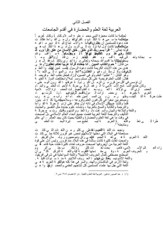 ‫اﻟﻔﺻل اﻟﺛﺎﻧﻲ‬
      ‫اﻟﻌرﺑﯾﺔ ﻟﻐﺔ اﻟﻌﻠم واﻟﺣﺿﺎرة ﻓﻲ أﻗدم اﻟﺟﺎﻣﻌﺎت‬
‫ﻟﺣﻛﻣﺔ ﻣﺎ ﻛﺎﻧت ﻣﻌﺟزة اﻟﻧﺑﻲ ﻣﺣﻣ د ﻋﻠﯾ ﮫ اﻟﺳ ﻼم ﻛﺗﺎﺑ ، وﻛﺗﺎﺑ ﻋرﺑﯾ ﺎ ً‬
         ‫ﺎً‬           ‫ﺎً‬
  ‫وﻟﺣﻛﻣﺔ ﻣﺎ ﺳ ﻣﻰ ھ ذا اﻟﻛﺗ ﺎب ﺑ ﺎﻟﻘرآن – رآن ﻣ ن اﻟﻘ راءة ﻓﻛﺎﻧ ت‬
          ‫–‬                            ‫واﻟﻘ‬                                             ‫ﻣﺑﯾﻧﺎ ً .‬
  ‫ﻗراءﺗ ﮫ واﻻﺳ ﺗﻣﺎع إﻟﯾ ﮫ ﻟﺗ دﺑﯾر ﻣ ﺎ ﻓﯾ ﮫ‬            ‫ھذه دﻋوة ﻟﻠﻣﺳﻠﻣﯾن أن ﯾﻘﺑﻠواﻰداﺋﻣﺎ ً‬
                                                                 ‫ﻋﻠ‬
  ‫ﻣن اﻟﺣﻛمﻣﺎ ﻛﺎﻧت أول آﯾﺔ ﻧزﻟ ت إﻟ ﻰ اﻟرﺳ ول ﻣ ن ھ ذا اﻟﻛﺗ ﺎب ھ ﻲ‬                 ‫وﻟﺣﻛﻣﺔ .‬
  ‫ﻗوﻟﮫ ﺗﻌﺎﻟﻰ : " اﻗرأ ﺑﺳم رﺑك اﻟذي ﺧﻠق . ﺧﻠق اﻹﻧﺳﺎن ﻣن ﻋﻠق .اﻗرأ ورﺑ ك‬
  ‫اﻷﻛاﻟ ذي ﻋﻠ م ﺑ ﺎﻟﻘﻠمﻋﻠ ﺎن اﻹ ﺎ ﻟ م وﻟﺣﻛﻣ". ﺔ ﻣ ﺎ أﻗﺳ م ﷲ‬
                               ‫ﯾﻌﻠ م‬                ‫ﻧﺳ. م ﻣ‬                           ‫رم .‬
  ‫ﺳ ﺑﺣﺎﻧﮫ وﺗﻌ ﺎﻟﻰ ﻓﯾﻣ ﺎ أﻗﺳ م ﺑ ﮫﻓﻘﺑ ﺎل ﻋ . ز ﻣ ن ﻗﺎﺋ ل: " ن. م ﻣ ﺎ‬
                 ‫واﻟﻘﻠ‬                           ‫ﺎﻟﻘﻠم‬
  ‫وﻟﺣﻛﻣﺔ ﻣﺎ اﻗﺳم ﷲ ﺳﺑﺣﺎﻧﮫ وﺗﻌﺎﻟﻰ ﻣ رة أﺧ ري ﺑﺎﻟﻛﺗ ﺎب ﻓﻘ ﺎل ﻋ ز‬                    ‫ﯾﺳطرون".‬
  ‫ﻣن ﻗﺎﺋل: " ﺣم واﻟﻛﺗﺎب اﻟﻣﺑﯾن . اﻧﺎ ﺟﻌﻠﻧﺎه ﻗرأﻧﺎ ً ﻋرﺑﯾﺎ ً ﻟﻌﻠﻛم ﺗﻌﻘﻠون وﻋﻠ ﻰ‬
          ‫".‬
                                  ‫‪‬‬
  ‫ھدى ﻣن ھذه اﻵﯾﺎت اﻟﻛرﯾﻣﺔ ﻛﺎﻧت دﻋوة اﻟرﺳول ﻟﻠﻣﺳ ﻠﻣﯾن ﯾطﻠﺑ وا اﻟﻌﻠ م‬
                   ‫أن‬
  ‫ﻛل وﻗت وﻛ ل ﻣﻛ ﺎن ، ﻓﮭ و اطﻠﺑ ل وا" اﻟﻌﻠ م ﻣ ن اﻟﻣﮭ د إﻟ ﻰ اﻟﻠﺣ د" ،‬
                                                ‫اﻟﻘﺎﺋ :‬                                       ‫ﻓﻲ‬
  ‫وھو اﻟﻘﺎﺋل : " اطﻠﺑوا اﻟﻌﻠم وﻟو ﻓﻲ اﻟﺻﯾن، "وزاد ﻓﺟﻌل طﻠب اﻟﻌﻠ م ﻓرﯾﺿ ﺔ‬
  ‫ﻓﻘﺎل: طﻠب اﻟﻌﻠم ﻓرﯾﺿﺔ ﻋﻠﻰ ﻛل ﻣﺳﻠم وﻣﺳ ﻠﻣﺔ واﺳطﺎﻋت اﻟدوﻟ ﺔ اﻟﻐﻧﯾ ﺔ‬
                           ‫ﺗ‬      ‫".‬                                                   ‫"‬
  ‫أن ﺗؤﺳس ﻓﻲ اﻗل ﻣن ﻗرن ﻣ ن اﻟزﻣ ﺎن اﻛﺑ ر دوﻟ ﺔ ﻋرﻓﺗﮭ ﺎ اﻟﻘ رون اﻟوﺳ طﻰ ،‬
  ‫وﻛﺎن طﺎﺑﻊ اﻟﺗﺳ ﺎﻣﺢ اﻹﺳ ﻼﻣﻲ ذا اﺛ ر ﻓﻌ ﺎل ﻓ ﻲ ﺣرﻛ ﺔ اﻹﺣﯾ ﺎء اﻟﻌﻠﻣ ﻲ واﻟﺑﻧ ﺎء‬
  ‫اﻟﺣﺿ ﺎري اﻟﺗ ﻲ ﺗوﻻھ ﺎ اﻟﻌ رب ﺑﻌ د اﻟﻔﺗ وح . ﻠت اﻟﺣﺿ ﺎرة اﻹﺳ ﻼﻣﯾﺔ‬
                                           ‫واﺗﺻ‬
  ‫اﻟﻌرﺑﯾ ﺔ ﺑﻐﯾرھ ﺎ ﻣ ن ﺣﺿ ﺎرات اﻟ دولةاﻟﻣﺟ ﺎور ﻓﯾﮭ ﺎ وﺗ ﺄﺛرت ﺑﮭ ﺎ،‬
                                      ‫ﻓ ﺄﺛرت‬
  ‫طت ﺣرﻛ ﺔ اﻟﺗ ﺄﻟﯾف، وظﮭ ر ﻣ ن ﺑ ﯾن اﻟﻣﺳ ﻠﻣﯾن ﻋﻠﻣ ﺎء أﻋ راب ﻣ ن ﻋ رب‬
  ‫ﻓھ ﻲذا ﻛﻠ ﮫ ﺷ ﯾﺋﯾن:‬        ‫وﻣﺳﺗﻌرﺑﯾن ﻧﺑﻐوا ﻓﻲ ﻛل ﻓﻧون اﻟﻌﻠم وﻓروﻋﮫ ، وﺳﻼﺣﮭم‬
  ‫ﻗﻠﻣﺎ ً وﻛﺗﺎﺑﺎ ً وﻛﺎن اﻹﺳﻼم ﻓﻲ ذاﺗﮫ أول ﺣﺎﻓز ﻋﻠﻰ ازدﯾ ﺎد ﺣرﻛ ﺔ اﻟﻘ راءة‬ ‫ﻋرﺑﯾﺎ ً.‬
  ‫واﻟﺗرﺟﻣﺔ واﻟﻛﺗﺎﺑﺔ واﻟﻧﺳﺦ ﺑﺎﻟﻌرﺑﯾﺔ ، وﻧﺷﺄت ﻋﻠوم ﺟدﯾدة ﻣﺛل اﻟﺗﻔﺳﯾر واﻟﺣدﯾث‬
  ‫واﻟﻠﻐﺔ واﻟﺑﻼﻏﺔ واﻟﺑﯾﺎن واﺗﺳ ﻌت داﺋ رة اﻟﻌﻠ وم اﻟدﻧﯾوﯾ واﻧﺗﺷ رت ﻣ ﻊ ﺣرﻛ ﺔ‬
                             ‫ﺔ.‬
  ‫اﻟﺗﺄﻟﯾف واﻟﺗرﺟﻣﺔ اﻟﻠﻐﺔ اﻟﻌرﺑﯾﺔ ﻓﻌﻣت ﺟﻣﯾﻊ أﻧﺣﺎء اﻟﻌﺎﻟم اﻹﺳﻼﻣﻲ ﺑل أﺻﺑﺣت‬
  ‫ﻓﻲ وﻗت ﻣﺎ ھﻲ ﻟﻐﺔ اﻟﻌﻠم واﻟﺣﺿﺎرة واﻟﺗﻘﻧﯾﺔ ﺑﺣﯾث ﻛﺎن ﯾﺟد اﻟﻌﺎﻟم – أي ﻋﺎﻟم‬
  ‫ﻲ‬        ‫ث اﻟﻌﻠﻣ‬          ‫ﺎﯾرة اﻟﺑﺣ‬        ‫ﺗطﯾﻊ ﻣﺳ‬           ‫ﺔ ﻟﯾﺳ‬       ‫م اﻟﻠﻐ ) ﺔ( اﻟﻌرﺑﯾ‬   ‫–‬ ‫ﻰ ﺗﻌﻠ‬   ‫طرا إﻟ‬
                                                                                 ‫وﻣﺗﺎﺑﻌﺗﮫ ١ .‬
  ‫وﻧﺟﺣ ت اﻟﻠﻐ ﺔ اﻟﻌرﺑﯾ ﺎءﻓ ﻋﻠﻲ ﻰ ﻛﺛﯾ ر ﻣ ن اﻟﻠﻐ ﺎت اﻟﺗ ﻲ ﻛﺎﻧ ت‬
                                                            ‫اﻟﻘﺿ ﺔ‬
  ‫وﻟم ﺗﻣض ﻏﯾر ﻗرون ﺛﻼﺛﺔ ﺣﺗ ﻰ ﻛﺎﻧ ت‬              ‫ﻣﺳﺗﻌﻣﻠﺔ ﻓﻲ اﻟﺑﻼد اﻟﺗﻲ دﺧﻠﮭﺎ اﻹﺳﻼم.‬
  ‫اﻟﻠﻐ ﺔ اﻟﻌرﺑﯾ ﺔ ھ ﻲ ﻟﻐ ﺔ اﻟﺟﻣﯾ ﻓ اﻟﻌ ﻲ راق وﺳ ورﯾ ر وﺷ ﻣﺎل أﻓرﯾﻘﯾ ﺎ،‬
                                     ‫ﺎ وﻣﺻ‬                 ‫ﻊ‬
  ‫واﻧﻣﺣت ﻟﻐﺎت ﻛﺛﯾرة ﻛﺎﻧت ﺳﺎﺋدة ﻓﻲ ھذه اﻟﺑﻼد ﻣﻧذ ﻗرون. وﻟﯾس أدل ﻋﻠﻰ ﻗوة‬
  ‫اﻟﻠﻐﺔ اﻟﻌرﺑﯾﺔ ﻣن ﺣروﻓﮭﺎ أﺻﺑﺣت ﺣروف ﻟﻐﺎت ﻛﺛﯾرة ظﻠت ﺣﯾﺔ ﻗﺎﺋﻣ ﻓ ﻲ‬
       ‫ﺔ‬                                                                ‫أن‬
  ‫وم‬        ‫ﻰ اﻟﯾ‬        ‫ب ﺣﺗ‬         ‫رة ﺗﻛﺗ‬        ‫ﺎت ﻛﺛﯾ‬           ‫ﺑﺣت ﻟﻐ‬         ‫ﻼﻣﻲ، ﻓﺄﺻ‬      ‫ﺎﻟم اﻹﺳ‬    ‫زاء اﻟﻌ‬
  ‫ﺑ ﺎﻟﺣروف اﻟﻌرﺑﯾ ﺔ ، وﻓ ﻰ ﻣﻘ دﻣﺗﮭﺎ ﻔﺎرﺳ ﺔ ﯾﺔ واﻟﻠﻐ ﺔ اﻟﺗرﻛﯾ ﺔإﻟ " ﻰ أن‬
                                          ‫اﻟ‬      ‫اﻟﻠﻐ‬
  ‫أﺻطﻧﻊ ﻣﺻطﻔﻰ ﻛﻣﺎل اﻟﺣروف اﻟﻼﺗﯾﻧﯾﺔ" واﻟﻠﻐﺔ اﻟﺳواﺣﻠﯾﺔ ﻓﻲ ﺷرﻗﻲ أﻓرﯾﻘﯾﺎ،‬
  ‫واﻟﻠﻐﺔ اﻹﻧدوﻧﯾﺳ ﺣﻠإﻟ ﻰ ﻣﺣﻠﮭ ﺎ اﻟﺣ روف اﻟﻼﺗﯾﻧﯾ ﺔ ﻣﻧ ذ ﺳ ﻧوات ﻗﻠﯾﻠ ﺔ .‬
                                                                 ‫ﯾﺔ ت أن‬
  ‫وﻟﻐﺔ اﻷردو ﻓﻲ اﻟﺑﺎﻛﺳﺗﺎن واﻟﮭﻧد. واﻟﺳر ﻓﻲ ھذا ﻛﻠﮫ ھو أن ﺔ اﻟﻌرﺑﯾ ﺔ ھ ﻲ‬
                          ‫اﻟﻠﻐ‬
  ‫اﻟﻠﻐﺔ اﻟﺗﻲ ﺟل ﺑﮭﺎ ﻋﻠﻣﺎء اﻟﻣﺳﻠﻣﯾن ﻛل إﻧﺗﺎﺟﮭم اﻟﻌﻠﻣﻲ واﻟﺣﺿ ﺎري وا ﻋ ن‬
               ‫ﻧﻘﻠ‬                                                              ‫ﺳ‬

                 ‫)١( د. ﻋﺒﺪ اﻟﺼﺒﻮر ﺷﺎھﯿﻦ : اﻟﻌﺮﺑﯿﺔ ﻟﻐﺔ اﻟﻌﻠﻢ واﻟﺘﻘﻨﯿﺔ . دار اﻻﻋﺘﺼﺎم ٦٨٩١ ص ٩ .‬


                                       ‫٧٦‬
 