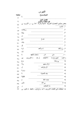 ‫اﻟﻔﮭرس‬
‫ﺻﻔﺣﺔ‬                                                   ‫اﻟﻣوﺿــــوع‬
       ‫ﺔ‬
 ‫٥‬           ‫.............................................................................................................‬
                               ‫اﻟﻔﺻل اﻷول‬
 ‫٩‬                          ‫ﻗﯾم اﻟﻌطﺎء واﻟﺗﻧوﯾر‬
       ‫ﺑﻌض ﻣﯾﺎدﯾن اﻟﺣﺿﺎرة اﻹﺳ ﻼﻣﯾﺔ وأﺛرھ ﺎ ﻋﻠ اﻟﻔﻛ ر اﻷوروﺑ ﻲ‬
                   ‫ﻰ‬                      ‫اﻟﻌرﺑﯾﺔ‬
‫٤٤‬                                                                                            ‫...........................‬
                                                                                                         ‫١. اﻷدب‬
‫١١‬            ‫....................................................................................................‬
       ‫رﺣﻼت‬                                                                                                          ‫٢.‬
‫٣١‬                              ‫..................................................................................‬
       ‫ﯾدﻟﺔ‬                                                                                                          ‫٣.‬
‫٥١‬                      ‫..........................................................................................‬
       ‫ﺎء‬                                                                                                            ‫٤.‬
‫٨١‬           ‫.....................................................................................................‬
       ‫ﺎء(‬                                                ‫ﺎت )‬                                                       ‫٥.‬
‫٩١‬                           ‫.....................................................................................‬
       ‫ﯾﺎت‬                                                                                                           ‫٦.‬
‫١٢‬                ‫................................................................................................‬
       ‫ق‬                                                                                                             ‫٧.‬
‫١٢‬                   ‫.............................................................................................‬
       ‫ﺎرة‬                                         ‫ﺎء واﻟﻌﻣ‬                                           ‫٨.ﯾﻘﻰ واﻟﻐﻧ‬                            ‫ر واﻟﻣوﺳ‬
‫٢٢‬                                                    ‫............................................................‬
       ‫ﺎت‬                                                                                                            ‫٩.‬      ‫ﯾم واﻟﺟﺎﻣﻌ‬
‫٤٢‬                                 ‫...............................................................................‬
       ‫ﺔ‬                       ‫ﻧﺎﻋﺎت اﻟدﻗﯾﻘ‬                     ‫اﻟزراﻋ ﻧﺎﻋﺔ واﻟﺻ ﺔ و‬
                                                                           ‫دان‬                                 ‫ﻲ اﻟﺻ‬
                                                                                                               ‫ﻣﯾ‬
                                                                                                                ‫٠١.‬                   ‫ﻓ‬
‫٦٢‬                                                               ‫.................................................‬
       ‫ﯾن‬           ‫د اﻷوروﺑﯾ‬                 ‫ل ﻋﻧ‬             ‫ﺔ اﻟﺗﺣﺎﻣ‬             ‫ﻠﻣﯾن وﻧزﻋ‬                  ‫ف اﻟﻣﺳ‬         ‫ﺎ ﺗﺧﻠ‬       ‫ﺎھﻣﺎت ﺣﺟﺑﮭ‬
‫٨٢‬                                                                                      ‫.................................‬
       ‫وع‬                                                                                   ‫ﻲ وﻣﺗﻧ‬                   ‫‪‬‬
‫٨٢‬                                     ‫...........................................................................‬
       ‫وﻻ‬                                                      ‫ﺎزال ﻣﺟﮭ‬                                              ‫‪‬‬       ‫ﻲﻣ‬
‫٩٢‬                                                ‫................................................................‬
       ‫ل‬                                                 ‫ﺎل وﺗواﺻ‬                                                    ‫ﺎء واﺗﺻ ‪‬‬
‫١٣‬                                               ‫.................................................................‬
       ‫رورة‬                                                                                                          ‫‪‬‬       ‫ﺔﺿ‬
‫٢٣‬                            ‫....................................................................................‬
       ‫ﺔ‬                                                 ‫ﯾف ﻟﻠﻣﻌرﻓ‬                                                   ‫ل ﯾﺿ ‪‬‬
‫٣٣‬                                             ‫...................................................................‬
       ‫ﺗﻘﺑﻠﯾﺔ‬                                                                                                        ‫‪‬‬
‫٣٣‬                       ‫.........................................................................................‬
       ‫م‬                                                       ‫ﻧوف اﻟﻌﻠ‬                                              ‫‪‬‬       ‫ر ﺑﺻ‬
‫٥٣‬                                            ‫....................................................................‬
       ‫دﻟس‬                                                 ‫ﻲ اﻷﻧ‬                                                 ‫راق ﻓ‬
                                                                                                                   ‫‪‬‬                               ‫ﺷ‬
‫٩٣‬                                                   ‫.............................................................‬
       ‫ر‬                                                        ‫ت اﻟﻣﻌﺎﺻ‬                                             ‫‪‬‬           ‫ﻲ اﻟوﻗ‬
‫٢٤‬                                        ‫........................................................................‬
‫٤٤‬     ‫ﺗرﺟﻣﺔ اﻟﻣﻌﻠﻘﺎت إﻟﻰ اﻟﻠﻐﺎت اﻷوروﺑﯾ ﺔ ﻧﻣ وذج ﻓرﯾ د ﻟﻠﻌط ﺎء اﻟﻌرﺑ ﻲ‬
                                                                  ‫‪‬‬

                                                 ‫٣٩١‬
 