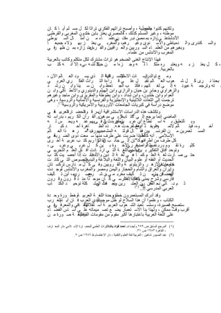 ‫ﺟﻣﯾﻌﺎ ً‬
‫وﻟﻛﻧﮭم ﻛﺗﺑوا ﺑﺎﻟﻌرﺑﯾﺔ ، وأﺻﺑﺢ ﺗراﺛﮭم اﻟﻔﻛري ﺗراﺛﺎ ﻟﻛ ل ﻣﺳ ﻠم أﯾ ﺎ ﻛ ﺎن‬
‫ﻣوطﻧﮫ ، وﻏﯾر اﻟﻣﺳﻠم ﻛذﻟك ، ﻓﺎﻟﻣﺻري ﯾﻌﺗز ﺑﺎﺑن ﺧﻠدون اﻟﻣﻐرﺑﻰ واﻟﻘرطﺑﻰ‬
‫اﻋﺗ ﻲ زازه ﺑﻣ ﻣﺻن ﻧﺑ ر ﻣت ﻲﻋﻠﻣ ﺎء ﻣ ن أﻣﺛ ﺎل اﻟﺳ ﯾوطﻰ‬
                                           ‫ﻓ ن‬                     ‫،‬       ‫اﻷﻧدﻟﺳ‬
‫واﻟﺳ ﻛﻧدرى واﻟ دﻣﯾﺎطﻰ واﻻﺳ ﻧوى وﻏﯾ رھم، واﻟﻣﻐرﺑ ﻲ ﯾﻌﺗ ز ﺑﮭ ؤﻻء ﺟﻣﯾﻌ ﺎ‬
‫وﺑﻐﯾرھم ﻣن اﻟﻌﻠﻣ ﺎء اﻟﺳ ورﯾﯾن واﻟﻌ راﻗﯾﯾن واﻟﻔ اﻋﺗ، زازه ﺑﻣ ن ظﮭ ﻓ ﻲ‬
    ‫ر‬                       ‫رس‬
                                                 ‫اﻟﻣﻐرب واﻷﻧدﻟس ﻣن ﻋﻠﻣﺎء.‬
‫ﻓﮭذا اﻹﻧﺗﺎج اﻟﻐﻧﻰ اﻟﺿﺧم ھو ﺗراث ﻣﺷﺗرك ﻟﻛل ﻣﺗﻛﻠم وﻛﺎﺗب ﺑﺎﻟﻌرﺑﯾﺔ‬
‫، ﻛ ل ﯾﻌﺗ ز ﺑ ﮫ وﯾﻌﺗﺑ ره ﻣﻠﻛ ﺎ ﻟ ﮫ وﺟ زءا ﻣ ن ﻻ ﻟﺷ ﮫ ، ﻲء إﻻ أﻧ ﮫ ﻛﺗ ب‬
                               ‫ﺣﯾﺎﺗ‬
                                                                      ‫ﺑﺎﻟﻌرﺑﯾﺔ.‬
‫وﻣ ﻊ ﺗﯾ اﻟدراﺳ ﺎت اﻹﻧﺳ ﺎﻧﯾﺔ اﻟ ذي ﯾﺳ ود اﻟﻌ ﺎﻟم اﻵن ،‬
                                     ‫اﻻﺳﺗﺷ راﻗﯾﺔ‬              ‫ﺎر‬
‫ﺑﺣﻧﺎ ﻧ رى ﻛ ل ﺷ ﻌوب اﻟﻌ ﺎﻟم ﺗﻘﺑ ل ﻋﻠ ﻰ ﻗ راءة اﻟﺗ راث اﻟﻔﻛ ري اﻟﻌرﺑ ﻲ‬
‫ﺳ ﺗﮫ وﺗرﺟﻣ ﺔ ﻋﯾوﻧ ﮫ إﻟ ﻰ ﻟﻐ ﺎﺗﮭم ، ﻓﻛﺗ ب اﻟﺟ ﺎﺣظ واﺑ ن ﺳ ﯾﻧﺎ واﺑ ن رﺷ د‬
‫واﻟزھراوي وﺟﺎﺑر ﺑن ﺣﯾﺎن واﻟرازي واﺑن اﻟﮭﯾﺛم واﻟدﯾﻧوري واﻻﻧط ﺎﻛﻲ واﺑ ن‬
‫اﻟﻌوام واﺑن ﺧﻠدون، واﺑن ﺷداد ، واﺑن ﺑطوطﺔ واﻟﻣﻘرﯾزى واﺑن ﻣﺎﺟد وﻏﯾرھم‬
‫)١( ، وھﻰ‬
        ‫ﺗرﺟﻣت إﻟﻰ اﻟﻠﻐﺎت اﻟﻼﺗﯾﻧﯾﺔ واﻹﻧﺟﻠﯾزﯾﺔ واﻟﻔرﻧﺳﯾﺔ واﻷﻟﻣﺎﻧﯾﺔ واﻟروﺳﯾﺔ‬
      ‫ﻣوﺿﻊ دراﺳﺔ ﻓﻲ ﻛﺑرﯾﺎت اﻟﺟﺎﻣﻌﺎت اﻷوروﺑﯾﺔ واﻷﻣرﯾﻛﯾﺔ واﻟروﺳﯾﺔ .‬
‫وﺗﻛﺷف ھذه اﻟدراﺳﺎت اﻻﺳﺗﺷراﻗﯾﺔ ﺳر ﻗ اﻟﺣﺿ اﻟﻌرﺑﯾ ﻓ ﻲ‬
    ‫ﺔ‬        ‫ﺎرة‬       ‫وة‬        ‫أن‬
‫اﻟﻣﺎﺿﻲ إﻧﻣﺎ ﯾرﺟﻊ إﻟ ﻰ ﻛﺗ ﻋرﺑ ﻲ ﻣﺑ ھﯾنو. اﻟﻘ رآن اﻟﻛ رﯾم ، ﺑدراﺳ ﺗﮫ‬
                                             ‫" ﺎب"‬
‫وﺑ ﺎﻟﺗﻌﻠﯾق ﺑ ﮫ اﺳ ﺗطﺎع أي ﻋرﺑ ﯾﺗﺣﻋرﺑدث ﻲ ﻓ ﻰﯾﮭم ﻋﻧ ﮫ وﯾﺣ س ﻟ ﮫ‬
                                    ‫إﻟ‬    ‫ﻲ أن‬
‫ﺎر‬      ‫د ﻛﺑ‬       ‫ﺎھرة أﺣ‬       ‫وﻗوﯾﻔ د أدھﺷ ﻟﻔرﺣ ت ھ ﮫ. ذه اﻟظ‬
                                                       ‫رح‬           ‫ﮫ‬      ‫ﺄﻟم ﻻﻟﻣ‬ ‫وه، ﻓﯾﺗ‬ ‫أﺧ‬
‫اﻟﻣﺳ ﺗﻌﻣرﯾن ﻣ ن اﻟﻔرﻧﺳ ﯾﯾن ﻓﻘ ﺎل ﻗوﻟﺗ ﮫ اﻟﻣﺷﻋﺟﯾ ب أﻣ ر ھ ذا اﻟﻌ ﺎﻟم‬
                         ‫ﮭورة: "‬
‫ﻓ ﻲ‬ ‫اﻹﺳﻼﻣﻲ . أﻧﮫ ﻛﺎﻟطﺑإذا ﺿرﺑت ﻋﻠﻰ طرف ﻣﻧﮭﺎ ﺳ ﻣﻌت دوى اﻟﺿ رﺑﺔ‬
                                                          ‫ﻠﺔ‬
‫وﻛﺎ ﺎن إﻟ ﻰ ﺟﺎﻧ ب اﻟﻘ رآ رﯾم ﻛﺗ ب ﻋرﺑﯾ ﺔ أﺧ رى‬
                                ‫ن اﻟﻛ‬                ‫ﻛل طرف ﻣن أطراﻓﮭ ".‬
‫ﻛﺛﯾ رة ﺗﻘ وم ﺑ رﺑ ط اﻟ دور ر اﻷﺧ وة ﺑ ﯾن ﻛ ل ﻋرﺑ ﻲ وﻋرﺑ ﻰ ،‬
                                                 ‫ﻧﻔس أواﺻ ﻓ ﻲ‬
‫وﺗوﺣد آﻓﺎق اﻟﺗﻔﻛﯾر ﺑ ﻓﮭاﻟﺟﻣﯾ ﻊ ﺔ اﻟﺗ ﻲ ارﺗ ﺎدت آﻓ ﺎق اﻟﻌﻠ م اﻟﺗﺟرﯾﺑ ﻲ‬
                                              ‫ﯾن ﻲ اﻟﻠﻐ‬
‫ﺣﺗ ﻰ ﺻ ﺎرت ﻟﻐ ﺔ اﻟﻌﻠ م ﻛﻣ ﺎ ھ ﻲ ﻟﻐ ﺔ اﻟ دﯾن ، ﻓﺄﻧ ت إذا أﺣﺻ ﯾت ﻛﺗ ب‬
                            ‫واﻷدب‬
‫اﻟﻧﺻوص اﻟﺗ ﻲ ﻛﺎﻧ ت‬    ‫اﻟﺣدﯾث أو اﻟﻔﻘﮫ أو ﻋﻠوم اﻟﺑﯾﺎن واﻟﻠﻐﺔ واﻟﺑﻼﻏﺔ واﻟﺑدﯾﻊ و‬
‫ﺟﺎﻣﻌﺎت اﻷزھ ر واﻟزﯾﺗوﻧﯾ ﺔ واﻟﻘ روﯾﯾن وﻓ ﻰ ﻛ ل ﻣ دارس ﺗرﻛﺳ ﺗﺎن‬        ‫ﺗدرس ﻓﻲ‬
‫وإﯾران واﻟﻌراق واﻟﺷﺎم واﻟﺣﺟﺎز واﻟﯾﻣن وﻣﺻر واﻟﻣﻐرب واﻷﻧدﻟس ﻟوﺟ دت‬
         ‫،‬
‫ﻣ ، أون ﺗ ﺄﻟﯾف‬   ‫ﺑﻌﺿ ﺗن ﮭﺎﻲﻣ ن ﺗ ﺄﻟﯾف ﻣﻐرﺑ ﻣ ﻲ ن ﺷ ﻣﺻ ري‬
                          ‫رح‬        ‫و‬                                  ‫اﻟﻣ ﻓ‬‫أن‬
‫ﻓﺎرﺳﻲ وﺷرح ﯾﻣﻧﻰ وھﻛذا.اﻟﻣدرﺳ ﻲ ﻛ ﺎن ﻣوﺣ دا ﻣﻧ ذ ﻗ رون وﻗ رون‬
                                               ‫ﻛﺗﺎب ﻓﺎﻟ‬
‫ﺛ م ﻧ– ﺄﺗﻲ ﻧﺣ اﻟﻘﻓن رن )اﻟﻌﺷ رﯾن ﺑﺣ ﻓث اﻟﻣﺷ ﻛﻠﺔ ﺗوﺣﯾ د اﻟﻛﺗ ﺎب‬
                               ‫وﻧﺑ دأ ﻲ‬               ‫٢(‬
                                                         ‫ﻲ‬
                                                         ‫اﻟﻌرﺑﻲ اﻟﻣدرﺳﻲ !!..‬
‫وﻗد أدرك اﻟﻣﺳﺗﻌﻣرون ﺧطو وﺣدة اﻟﻠﻐ ﺔ اﻟﻌرﺑﯾ ﺔوﺧط ورة وﺣ دة‬
                 ‫،‬                       ‫ةر‬
‫ﺑﺄﯾدي اﻟﻌرب ﻓ ﺎن أﯾ اﻟﻐ رب‬
        ‫ﺎم‬                     ‫اﻟﻛﺗﺎب ، وﻋﻠﻣوا أن ھذا اﻟﺳﻼح ﻟو ظل ﻣوﺟوداً‬
‫اﻟﺛﻘ ﺎﻓﻲ واﻟﻣﻌرﻓ ﻓ ﻲ‬
    ‫ﻲ‬                  ‫ﺳﺗﺻﺑﺢ ﻗﺻﯾرة، وﺳﺗﺳ ﺗﻌﯾد اﻟﺷ ﻌوب اﻟﻌرﺑﯾ ﺔ اﺳ ﺗﻘﻼﻟﮭﺎ‬
‫أﻗرب وﻗت ﻣﻣﻛن ، وﻟﮭذا ﺑدأ اﻻﺳ ﺗﻌﻣﺎر ﯾﺿ ﻊ ﺗﺻ ﻣﯾﻣﺎﺗﮫ ﻋﻠ ﻰ أﺳ ﺎس اﻟﻘﺿ ﺎء‬
‫ﻋﻠﻰ اﻟﻠﻐﺔ اﻟﻌرﺑﯾﺔ ﺑﺎﻋﺗﺑﺎرھﺎ أﻛﺑر ﻣﻘوم ﻣن ﻣﻘوﻣﺎت ﻓﺎﻟﻠﻐ ﺔ ﺻ ورة ﻣ ن‬
                    ‫اﻟﻘوﻣﯾﺔ‬

‫)١( اﻟﻤﺮﺟﻊ اﻟﺴﺎﺑﻖ ص ٩٥٢ وأﯾﻀﺎ د. اﺣﻤﺪ ﻓﺆاد ﺑﺎﺷﺎاﻟﺘﺮاث اﻟﻌﻠﻤﻲ ﻟﻠﺤﻀ ﺎرة اﻹﺳ ﻼﻣﻲ ،دار اﻟﻤﻌ ﺎرف‬
                                         ‫:‬
                                                                   ‫، اﻟﻘﺎھﺮة ٣٨٩١ ص ١٣.‬
                  ‫)٢( ﻋﺒﺪ اﻟﺼﺒﻮر ﺷﺎھﯿﻦ : اﻟﻌﺮﺑﯿﺔ ﻟﻐﺔ اﻟﻌﻠﻢ واﻟﺘﻘﻨﯿﺔ ، دار اﻻﻋﺘﺼﺎم ط ٦٨٩١ ص ٧.‬


                                         ‫٩٦‬
 