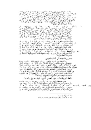 ‫ﺣﯾﺎة أﺻﺣﺎﺑﮭﺎ ﺗرﻗﻰ ﺑرﻗﯾﮭم وﺗﺗﺧﻠف ﺑﺗﺧﻠﻔﮭم ، ﻓﺟﻌل اﻻﺳﺗﻌﻣﺎر اﻟﻣدارس ﺗﺣت‬
‫إﺷراﻓﮫ ، وأﻧﺷﺄ ﻣدارس ﺟدﯾدة ﺟﻌل اﻟﺗﻌﻠﯾم ﻓﯾﮭﺎ ﺑﻠﻐﺗ ﮫ، وﻧﺷ ﺄت أﺟﯾ ﺎل وأﺟﯾ ﺎل‬
‫ﻻ ﺗﻌرف ﺷﯾﺋﺎ ً ﻋن ﻟﻐﺗﮭﺎ أو ﺗراﺛﮭﺎ اﻟﻔﻛري واﻟدﯾﻧﻲ واﻟﺣﺿﺎري وإﻧﻣ ﺗﻌ رف‬
         ‫ﺎ‬      ‫،‬
‫ﻟﻐﺔ اﻟﻣﺳﺗﻌﻣر وﺗﻌرف ﻛل ﺻﻐﯾرة وﻛﺑﯾرة ﻋ ن ﺣﺿ ﺎرﺗﮫ وﺗراﺛ ﮫ اﻟﻔﻛ ري وﻗ د‬
     ‫.‬
‫أﻋ ﯾﻛﯾ دون ﻟﮭ ﺎ وﻟﻛ ن‬
       ‫،‬              ‫ﯾﻛون ﻣن اﻟطﺑﯾﻌﻲ أن ﺗﺟ د اﻟﻌرﺑﯾ ﺔ ﺧ ﺎرج ﺣ دودھﺎ داء‬
‫اﻟﻣﻔزع ﺣﻘﺎ أن ﯾﻛون ﺑﻌض ھؤﻻء اﻷﻋداء ﻣن ﺑﯾﻧﮭﺎ ، ﻋن ﻗﺻد أو ﻏﯾر ﻗﺻد ،‬
                                            ‫وﻟذﻟك ﻓﮭﻲ ﺗﻘﺎﺗل ﻓﻲ ﺟﺑﮭﺗﯾن)١(.‬
‫اﻟﻌ " ﺎﻟم‬  ‫وارزﻣﻲ‬       ‫رف ﺷ ﻋﯾﺋﺎ ً اﻟﺧ"‬
                          ‫ن‬                      ‫ﺔ ﻻ ﺗﻌ‬         ‫ﺎل ﻋرﺑﯾ‬       ‫ﺄت أﺟﯾ‬ ‫ﻧﺷ‬
‫أو ﻋ ن‬   ‫اﻟرﯾﺎﺿﻲ ، أو ﻋن " اﺑن اﻟﻧﻔﯾس " اﻟطﺑﯾب أول ﻣﻛﺗﺷف ﻟﻠدورة اﻟدﻣوﯾﺔ‬
‫اﻟﻔﻠﻛ ﻰ‬ ‫اﺑن ﺳﯾﻧﺎ اﻟﺟﯾوﻟوﺟﻲ اﻟطﺑﯾب اﻟﻔﯾﻠﺳوف ، أو ﻋن " اﻟطوﺳﻰ " اﻟرﯾﺎﺿﻲ‬
‫، أوﻋن اﻻدرﯾﺳﻰ اﻟﺟﻐراﻓ ﻲ ، ﻋ ن اﻟﻣﻘرﯾ زى اﻟﻣ ؤرخ ، ﻋ ن اﺑ ن‬
    ‫"‬        ‫أو‬           ‫"‬         ‫"‬    ‫أو‬
‫ﺧﻠدون" ﻣﻧﺷﺊ ﻋﻠم اﻟﻌﻣران واﻻﺟﺗﻣﺎع ، أو ﻋن " اﻟﺟﺎﺣظ" اﻷدﯾب ، أو ﻋن "‬
‫ﺑﯾ رة ﻋ ن ﻓ وﻟﺗﯾر‬ ‫اﺑن رﺷد" اﻟﻔﯾﻠﺳوف ، وﻟﻛﻧﮭ ﺎ ﺗﻌ رف ﻛ ل ﺻ ﻐﯾرة وﻛ‬
                                                            ‫اﻟطﺑﯾب‬
                      ‫وروﺳو وﻣﻧﺗﺳﻛﯾو وﻻﻓوﻧﺗﯾن ودﯾﻛﺎرت وﺟوﺗﮫ وﺷﻛﺳﺑﯾر.‬
‫وظﻠت اﻟﺷﻌوب اﻟﻌرﺑﯾ ﺔ ﺗﻘ ﺎوم وﺗﻧﺎﺿ ل ﺳ ﻧﯾن طوﯾﻠ ﺔ إﻟ ﻰ ﻛﺗ ب ﷲ‬
           ‫أن‬
‫ﻟﮭ واﺳاﻟﻧﺻﺗﻌﺎدت اﺳ ﺗﻘﻼﻟﮭﺎ، وﺑ دأت ﺗﺑﻧ ﻰ وﺗﻘ ت ، ﺻ روﺣﮫ ﻣ ن‬
                      ‫ﯾم‬     ‫اﻟﺑﯾ‬                                ‫ر،‬           ‫ﺎ‬
    ‫ﯾﻧ ر‬                  ‫ﻸ‬               ‫ﺎً ، ﺎً‬
‫ﺟدﯾد ، ﻓﺈذا ﺑﮭﺎ ﺗﺟ ﺗراﺛ ﻣﺗﻌﻔﻧ وﺟ دت ﺑﻧ ﺎء ﯾﻣ ه اﻟﺳ وس اﻟ ذي ﺧ ﻓ ﻲ‬
                                                          ‫د‬
‫ﻋظﺎم اﻟﻘوﻣﯾﺔ وﯾﻛﺎد ﯾﻘﺿﻰ ﻋﻠﯾﮭﺎ، وﺟدت ھ ذا اﻟﺗﻌﻠ ﯾم ﺑﻠﻐ ﺎت ﻟ م ﺗﻛ ن‬
                                                      ‫اﻟﻌرﺑﯾﺔ ،‬
‫ﯾوﻣﺎ ﻣﺎ ﻟﻐﺗﮭﺎ اﻟﻘوﻣﯾﺔ ، وﺟدت ﻛﺗﺑﺎ ﻣﻠﯾﺋﺔ ﺑﺎﻟﺳﻣوم، ﻓﻼ ﺗﻌرض ﻷي ﺷﺊ ﻋرﺑ ﻲ‬
‫ت ﻣ ن إﻻ وﺣﻘ رت ﻣ ن ﺷ ﺄﻧﮫ ، وﻻ ﺗﻌ رض ﻷي ﺷ ﺊ أوروﺑ ﻲ إﻻ‬                 ‫دره اﻧﺗﻘ‬
                                                                        ‫ﺻ‬
‫ﺎرﯾﺔ وھ ذا اﺧط ر‬    ‫ﻣﺟدﺗﮫ ورﻓﻌت ﻣن ذﻛره وروﺟت ﻟﺑﺿﺎﻋﺗﮫ وﻣﻧﺗﺟﺎﺗﮫ اﻟﺣﺿ‬
                                                   ‫.‬
                                                     ‫ﻣﺎ ﯾواﺟﮫ اﻟﻠﻐﺔ اﻟﻌرﺑﯾﺔ .‬
                                       ‫ﺿرورة اﻟﻌودة إﻟﻰ اﻟﻛﺗﺎب اﻟﻌرﺑﻲ‬
‫وﺑدأ اﻟﻣﺧﻠﺻون اﻟﻣؤﻣﻧ اﻟﻠﻐوﯾ ون اﻟﻛﺑ ﺎرذوي اﻟﺛﻘﺎﻓ ﺔ اﻟﻣوﺳ وﻋﯾﺔ‬
                      ‫،‬                  ‫ون‬
‫وﯾﻌﻣﻠون ﻟﺧﻠﻊ ھذه اﻟﺻورة وإﻋ ﺎدة اﻟﺻ ورة اﻟﻘدﯾﻣ ﺔ، ﺑ دءوا دﻋ وﺗﮭم‬ ‫اﻟﻣﺗﻧوﻋﺔ‬
‫، أدرك اﻟﻣﺳ ﺗﻌﻣر‬‫ﻟﻠﻌودة إﻟﻰ اﻟﻛﺗ ﺎب اﻟﻌرﺑ ﻲ واﻟﻠﻐ ﺔ اﻟﻌرﺑﯾ اﻟﻌﻠﻣﯾ ﺔ ﻔﺻ ﯾﺣﺔ‬
                        ‫اﻟ‬       ‫ﺔ‬
‫ﺧطورة ھذه اﻟدﻋوة، أدرﻛﮭﺎ ﻣﻌﮫ أﺻﺣﺎب اﻟﺛﻘﺎﻓ ﺔ اﻻﺳ ﺗﻌﻣﺎرﯾﺔ ﻣ ن أﺑﻧ ﺎء اﻟ ﺑﻼد‬
‫، وأﺷ ﺎﻋوا‬‫ﻓراﺣوا ﺟﻣﯾﻌﺎ ً ﯾﺣﺎرﺑون اﻟﻠﻐﺔ اﻟﻌرﺑﯾﺔ واﻟﻛﺗﺎب اﻟﻌرﺑﻲ ﺑﻛل اﻷﺳﻠﺣﺔ‬
‫ﻣن اﻷﻛﺎذﯾ ب واﻟﺧراﻓ ﺎت ﺣ ول ﻗ درة اﻟﻠﻐ ﺔ اﻟﻌرﺑﯾ ﺔﺗﻛأن ون ﻟﻐ ﺔ ﻋﻠ م ،‬‫ﻋدﯾداً‬
‫وﺣول ﻗدرة اﻟﻛﺗﺎب اﻟﻌرﺑﻲ أن ﯾﻛون أداة ﺗﻌﻠﯾم . وﻣن)٢اﻟﻌﺟﯾب أن ھذه اﻷﻛﺎذﯾب‬
                    ‫واﻟﺧراﻓﺎت وﺟدت ﻣن ﯾﺳﺗﻣﻊ ﻟﮭﺎ وﯾﻘﺗﻧﻊ ﺑﮭﺎ وﯾرددھﺎ (.‬
      ‫اﻟﻠﻐﺔ اﻟﻌرﺑﯾﺔ ﺗﻣﺛﻠت ﻋﻠوم اﻟﻌﺻر اﻟﻘدﯾم ، ﻓﻛﯾف ﺗﺿﯾق ﺑﺎﻟﺣدﯾث‬
‫ﻓﻘﺎﻟوا ﻓﯾﻣﺎ ﻗﺎﻟوام اﻟﺣ دﯾث ﻋﻠ م أوروﺑ ﻲ ﺑﺟزﺋﯾﺎﺗ ﮫ وﻣﺻ طﻠﺣﺎﺗﮫ‬
                                                ‫اﻟﻌﻠ أن‬
‫وأوﺻﺎﻓﮫ وﺗﻌﺎﺑﯾره ، وﻧﺳوا أن اﻟﻌرب ﻛﺎﻧوا ﯾوﻣﺎ ً ﺎدة اﻟﻌﻠ م وأﻧﮭ م وﺿ ﻌوا‬
                            ‫ﻣ ﺎﻗ‬
‫طﻠﺣﺎت ﻣ ﺎ اﻛﺗﺷ ﻔوا وﻣ ﺎ اﺧﺗرﻋ وا ، ﻓﻣﻧﺷ ﻰء ﻋﻠ م اﻟﺟﺑ ر ھ و‬                                ‫ﺔ ﻣﺻ‬   ‫ﻌرﺑﯾ‬
‫اﻟﺧوار ، وﻣن اﺳﻣﮫ اﺷﺗق اﻟﻣﺻطﻠﺢ اﻟرﯾﺎﺿ ﻲ اﻟﻠوﻏﺎرﯾﺗﻣ ﺎت ، وﻣﻛﺗﺷ ف‬    ‫زﻣﻰ‬
‫اﻟدورة اﻟدﻣوﯾﺔ ھو اﻟطﺑﯾب اﻟﻌرﺑﻲ اﺑن اﻟﻧﻔﯾس ، واﺑن اﻟﮭﯾﺛم اﻟﻌرﺑﻲ ﻛﺷف ﻋ ن‬

                                                                ‫)١( اﻟﻤﺮﺟﻊ اﻟﺴﺎﺑﻖ ص ٨.‬
                         ‫)٢( د. ﻋﺒﺪ اﻟﺼﺒﻮر ﺷﺎھﯿﻦ : اﻟﻌﺮﺑﯿﺔ ﻟﻐﺔ اﻟﻌﻠﻢ واﻟﺘﻘﻨﯿﺔ ص ص ٩-٠١.‬


                                 ‫٠٧‬
 