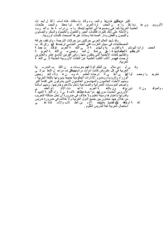 ‫ﻛﺛﯾر ﻋن ﻛﺛﯾر ﺎت ﻋﻠ م اﻟﺿ وء وﻛﺎﻧ ت ﻣﻛﺗﺷ ﻔﺎﺗﮫ أﺳﺎﺳ ﺎ ﻟﻛ ل أﺑﺣ ﺎث‬
                                                            ‫ﻧظرﯾ ﻣ ن‬
‫اﻷوروﺑﯾ ون ﻋﻧ دﻣﺎ ﻧﻘﻠ وا ﻋ ن اﻟﺣﺿ ﺎرة اﻟﻌرﺑﯾ ﺔ أﺧ ذوا ﻣﻌظ م اﻟﻣﺻ طﻠﺣﺎت‬
‫اﻟﻌﻠﻣﯾﺔ اﻟﻌرﺑﯾﺔ ﻛﻣﺎ ھﻲ وﺿﻣوھﺎ إﻟﻰ ﻟﻐﺎﺗﮭم ﻟﯾﺗﻣﻛﻧ وا ﻣ ن دراﺳ ﺔ ﻋﻠ م اﻟﻌ رب،‬
‫واﻷﻣﺛﻠﺔ ﻋﻠﻰ ذﻟك ﻛﺛﯾرة، ﻓﻛﻠﻣﺎت اﻟﺟﺑر واﻟﻛﺣول واﻟﻛﯾﻣﯾﺎء واﻟﺳﻛر واﻟﺻﺎﺑون‬
        ‫واﻟﻠﯾﻣون واﻟﻘطن ودار اﻟﺻﻧﺎﻋﺔ وﻣﺋﺎت ﻏﯾرھﺎ أﺻﺑﺣت ﻛﻠﻣﺎت أوروﺑﯾﺔ.‬
‫وﻗد ﺷﮭد اﻟﻌﺎﻟم اﻟﻌرﺑﻲ ﺣرﻛﺗﯾن ﻣن ﺣرﻛﺎت اﻟﺗرﺟﻣﺔ ، وﻟم ﺗﻘف ﺧراﻓﺔ‬
‫ﻓ اﻟﻌ راق ﻛﺗ ب‬  ‫اﻟﻣﺻطﻠﺣﺎت ﻓﻲ ﺳﺑﯾل اﻟﻐرب، ﻓﻔﻲ اﻟﻌﺻر اﻟﻌﺑﺎﺳﻲ ﺗرﺟﻣت ﻲ‬
‫اﻟﺣﺿ ﺎرات اﻟﯾوﻧﺎﻧﯾ ﺔ واﻟﻔﺎرﺳ ﯾﺔ واﻟﮭﻧدﯾ ﺔ إﻟ ﻰ اﻟﻠﻐ ﺔ اﻟﻌرﺑﯾ ﺔوﻛﺎﻧ ت ﻋﻣﻠ ﺔ‬
      ‫ﯾ‬          ‫،‬
‫دﻗﺗﮭ ﺔ ﺎ وأﻣﺎﻧﺗﮭد ﻓ ﺎ ﻲ ﻰ ﺗﻣﻛ ن اﻟﻣﺗ رﺟﻣﯾن ﻣ ن اﻟﻠﻐ ﺔ اﻟﻌرﺑﯾ ﺔ‬
                                                            ‫ﻋﻠ‬          ‫ﺗﻌﺗﻣ‬      ‫اﻟﺗرﺟﻣ‬
‫وإﺗﻘﺎﻧﮭم ﻟﻠﻐﺎت اﻷﺟﻧﺑﯾﺔ اﻟﺗﻲ ﯾﻧﻘﻠون ﻣﻧﮭﺎ ، وﻓﻰ اﻟﻘرﻧﯾن اﻟﺗﺎﺳﻊ ﻋﺷر واﻟﻌﺷرﯾن‬
‫ﺗرﺟﻣت ﻣﺻر آﻻف اﻟﻛﺗب اﻟﻌﻠﻣﯾﺔ ﻋن اﻟﻠﻐﺎت اﻷوروﺑﯾﺔ اﻟﺣدﯾﺛﺔ إﻟ ﻰ اﻟﻠﻐ ﺔ‬  ‫ﻓﻲ‬
                                                                       ‫اﻟﻌرﺑﯾﺔ.‬
‫وﻓ ﻰ أﯾ دي ﻣﻼﯾ ﯾن اﻟطﻠﺑ اﻟﯾ ﺔ وم ﻣﺋرب ﺎت ﻣ ن اﻟﻛﺗ ب اﻟﻣدرﺳ ﯾﺔ‬
                                            ‫اﻟﻌ‬
‫اﻟﻌرﺑﯾﺔ ﻓﻲ ﻛل ﻋﻠم وﻓن ﻛﺎﻧت أدوات دراﺳﺗﮭم ﻓﻲ ف ﻣراﺣ ل اﻟﺗﻌﻠ ﯾم إﻟ ﻰ‬
                                ‫ﻣﺧﺗﻠ‬
‫ﺗﺧرﺟ وا وﺣﺻ ﻠوا ﻋﻠ ﻰ أﻋﻠ ﻰ اﻟ درﺟﺎت اﻟﻌﻠﻣﯾ ﺔ، وﻣ ن ھ ؤﻻء اﻟﺧ رﯾﺟﯾن‬           ‫أن‬
‫اﻟوزراء واﻟرؤﺳﺎء وﻣدﯾرو اﻹدارات اﻟﺣﻛوﻣﯾﺔ ﺟﻣﯾﻌﺎ ً ﯾدﯾروﻧﮭﺎ ﺑﺎﻟﻠﻐﺔ اﻟﻌرﺑﯾﺔ ،‬
‫وﻣﻧﮭم اﻷطﺑﺎء اﻟﻌﺎﻟﻣﯾون واﻟﻣﮭﻧدﺳون اﻟﻌﺎﻟﻣﯾون اﻟذﯾن ﯾﺷرﻓون ﻋﻠﻰ إﻗﺎﻣﺔ أﻛﺑر‬
‫وأﺿﺧم اﻟﻣؤﺳﺳﺎت اﻟﻌﻣراﻧﯾﺔ واﻟﺻﻧﺎﻋﯾﺔ داﺧل ﺑﻼدھم وﺧﺎرﺟﮭﺎ. وﻣﻧﮭم أﺳﺎﺗذة‬
‫ﻲ‬         ‫ﺎج اﻟﻌﻠﻣ‬    ‫دث اﻹﻧﺗ‬        ‫ﺔ أﺣ‬       ‫ﺔ اﻟﻌرﺑﯾ‬    ‫ون ﺑﺎﻟﻠﻐ‬       ‫ذﯾن ﯾؤﻟﻔ‬     ‫ون اﻟ‬ ‫ت واﻟﻣؤﻟﻔ‬
‫اﻷوروﺑﻲ اﻟﺣدﯾث دون ﯾﺟ دوا ﺻ ﻓ ﻌوﺑﺔﺧ ﻼف ﻓ ﻲ ﺛ راء اﻟﻠﻐ ﺔ اﻟﻌرﺑ ﺔ‬
    ‫ﯾ‬                                ‫ﻼ .‬              ‫أن‬
‫وﻗدرﺗﮭﺎ ﺑﺎﻋﺗﺑﺎرھﺎ وﺳﯾﻠﺔ ﺗﻌﻠﯾم وﻻ ﺧﻼف ﻓﻲ ﺿرورة أن ﺗﺣل ﻣﺷﻛﻠﺔ اﻟﺗﻌرﯾب‬
‫ﻣن ﺧﻼل ﺟﮭد ﻣﺗﻌﺎون ﺑﯾن ﺟﻣﯾﻊ اﻟدول اﻟﻌرﺑﯾﺔ وﻻ ﺧﻼف ﻓﻲ ﺿرورة ﺗدرﯾس‬
‫ﻰ‬         ‫ﻟﻐ ﺔ أو وھﻧ ﺎك أﺟﻧﺑﯾﺗ ﺑﮫ إﺟﻣ ﺎع ﺑ ﯾن اﻟط ﻼب واﻷﺳ ﺎﺗذة ﻋﻠ‬
                                                       ‫ﯾن ،‬       ‫ﻟﻐﺗ ﯾن ﺷ‬
                                          ‫اﺳﺗﻌﻣﺎل اﻟﻌرﺑﯾﺔ ﻟﻐﺔ ﻟﺗدرﯾس اﻟﻌﻠوم .‬




                                ‫١٧‬
 
