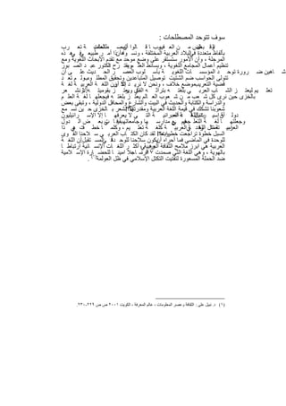 ‫ﺳوف ﺗﺗوﺣد اﻟﻣﺻطﻠﺣﺎت :‬
‫وﻗ ﺑﻌض ﻣ ن اﻟﻌ رب ﺎ ﻗ ﺎﻟوا اﻟﻣﺻ طﻠﺣﺎت ﺔ ﺗﻌ رب‬
                ‫اﻟﻌﻠﻣﯾ‬        ‫أن‬          ‫ﻓﯾﻣ‬              ‫ﺎل‬     ‫اﻟ‬
‫ﺑﺄﻟﻔﺎظ ﻣﺗﻌددة اﻟﺑﻼد اﻟﻌرﺑﯾﺔ اﻟﻣﺧﺗﻠﻔﺔ ، وﻧﺳ واھ أنذا أﻣ ر طﺑﯾﻌ ﻓ ھ ذه‬
    ‫ﻲ ﻲ‬                                                 ‫ﻓﻲ‬
‫اﻟﻣرﺣﻠﺔ ، وأن اﻷﻣور ﺳﺗﺳﺗﻘر ﻋﻠﻰ وﺿﻊ ﻣوﺣد ﻣﻊ ﺗﻘدم اﻷﺑﺣﺎث اﻟﻠﻐوﯾﺔ وﻣﻊ‬
‫ﺗﻧظﯾم أﻋﻣﺎل اﻟﻣﺟﺎﻣﻊ اﻟﻠﻐوﯾﺔ ، وﺑﺳﺎﺋط اﻟﻌﻠ موﯾﻘﺗ رح دﻛﺗور ﻋﺑ د اﻟﺻ ﺑور‬
                       ‫اﻟ‬       ‫،‬
‫ﺎھﯾن ﺿ رورة ﺗوﺣ د اﻟﻣؤﺳﺳ ﺎت اﻟﻠﻐوﯾ ﺔ ﺑﺄﺳ ﻠوب اﻟﻌﺻ ر اﻟﺣ دﯾث ﻋﻠ ﻰ أن‬                       ‫ﺷ‬
‫ﺗﺗوﻟﻰ اﻟﺣواﺳب ﺿم اﻟﺷﺗﯾت ﺗوﺻﯾل اﻟﻣﺗﺑﺎﻋدﯾن وﺗﺣﻘﯾق اﻟﻣطﻠ وبوﻟ م ﺗﻌ د‬
            ‫،‬
‫ﻣوﺿﻊ ﺧﻼف ، وﻧﺣن ﻻ ﻧرﯾ د إﻻ ون اﻟﻠﻐ ﺔ اﻟﻌرﺑﯾ ﺔ ﻟﻐ ﺔ‬
                          ‫ﺗﻛ أن‬                          ‫ﻗﺿﯾﺔ اﻟﺗﻌرﯾب‬
‫ﺗﻌﻠ ﯾم ﻟﯾﻌﺗ ز اﻟﺷ ﺎب اﻟﻌرﺑ ﻲ ﺑﻠﻐﺗ ﮫ ﺑﺗراﺛ ﮫ ي وﯾﻌﺗ ز ﺑﻘوﻣﯾﺗ ﮫأﻻو ﻧﺷ ﻌر‬
           ‫.‬                   ‫اﻟﻔﻛ ر‬
‫ﺑﺎﻟﺧزى ﺣﯾن ﻧرى ﻛل ﺷ ﻌب ﻣ ن ﺷ ﻌوب اﻟﻌ ﺎﻟم ﯾﻌﺗ ز ﺑﻠﻐﺗ ﮫ ﻓﯾﺟﻌﻠﮭ ﺎ ﻟﻐ ﺔ اﻟﻌﻠ م‬
‫واﻟدراﺳﺔ واﻟﻛﺗﺎﺑﺔ واﻟﺣدﯾث ﻓﻲ اﻟﺑﯾت واﻟﺷﺎرع واﻟﻣﺣﺎﻓل اﻟدوﻟﯾﺔ ، وﺗﺑﻘﻰ ﺑﻌض‬
‫ﺷﻌوﺑﻧﺎ ﺗﺷﻛك ﻓﻲ ﻗﯾﻣﺔ اﻟﻠﻐﺔ اﻟﻌرﺑﯾﺔ وﻣﻘدرﺗﮭﺎ؟!ﻧﺷﻌر ﺑ ﺎﻟﺧزى ﺣ ﯾن ﻧﺳ ﻣﻊ‬
                                 ‫أﻻ‬
‫دوﻟ أن إﺳﯾ ت اﻟﻠﻐ ﺔ اﻟﻌﺑراﻧﯾ ﺔ اﻟﺗ ﻲ ﻻ ﯾﻌرﻓﮭ ﺎ إﻻ اﻹﺳ راﺋﯾﻠﯾون‬
                                                  ‫راﺋﯾل ﻗ د أﺣ‬       ‫ﺔ‬
‫وﺟﻌﻠﺗﮭ ﺎ ﻟﻐ ﺔ اﻟﺗﻌﻠ ﻓﯾم ﻊ ﻣدارﺳ ﮭﺎ وﺟﺎﻣﻌﺎﺗﮭ ﺑﻘﯾﻓ ﺎ ﻲ ﺑﻌ ض اﻟ دول‬
                     ‫ت‬                            ‫ﺟﻣﯾ ﻲ‬
‫اﻟﻌرﺑﯾ ﺗﻌﻣﺎل ردد ﻲاﻟﻌرﺑﯾ ﺔ ﻛﻠﻐ ﺔ ﺗﻌﻠ ﯾم ، وﻛﻠﻣ ﺎ ﺧط ت ﻲ ذا‬
     ‫ﻓ ھ‬                                               ‫ﻓ ﺔ‬  ‫اﺳ ﺔ ﺗﺗ اﻟﻠﻐ‬
                                         ‫اﻟﺳﺑل ﺧطوة ﺗراﺟﻌت ﺧطوات؟!‬
‫وﺑﻌد، ﻟﻘد ﻛﺎن اﻟﻛﺗ ﺎب اﻟﻌرﺑ ﻲ ﺳ ﻼﺣﻧﺎ اﻟﻘ وى‬
‫ﻟﻠوﺣدة ﻓﻲ اﻟﻣﺎﺿﻲ ﻓﻣﺎ أﺣراه ﯾﻛون ﺳﻼﺣﻧﺎ ﻟﻠوﺣ ﻓ اﻟﻣﺳ ﺗﻘﺑل أن اﻟﻠﻐ ﺔ‬
        ‫.‬           ‫دة ﻲ‬                 ‫أن‬
‫اﻟﻌرﺑﯾﺔ ھﻲ اﺑرز ﻣﻼﻣﺢ اﻟﺛﻘﺎﻓﺔ اﻟﻌرﺑﯾﺔ ، أﻛﺛ ر اﻟﻠﻐ ﺎت اﻹﻧﺳ ﺎﻧﯾﺔ ارﺗﺑﺎط ﺎ‬
                                    ‫وھ ﻲ‬
‫ﺑﺎﻟﮭوﯾﺔ ، وھﻲ اﻟﻠﻐﺔ اﻟﺗﻲ ﺻﻣدت ٧١ ﺳ ﺎ ﺟﻼ اﻣﯾﻧ ﺎ ﻟﻠﺣﺿ )١ﺎرة اﻹﺳ ﻼﻣﯾﺔ‬
                                  ‫ﻗرﻧ ،‬
             ‫ﺿد اﻟﺣﻣﻠﺔ اﻟﻣﺳﻌورة ﻟﺗﻔﺗﯾت اﻟﺗﻛﺗل اﻹﺳﻼﻣﻲ ﻓﻲ ظل اﻟﻌوﻟﻣﺔ ( .‬




     ‫)١( د. ﻧﺒﯿﻞ ﻋﻠﻰ : اﻟﺜﻘﺎﻓﺔ وﻋﺼﺮ اﻟﻤﻌﻠﻮﻣﺎت ، ﻋﺎﻟﻢ اﻟﻤﻌﺮﻓﺔ ، اﻟﻜﻮﯾﺖ ١٠٠٢ ص ص ٩٢٢-٠٣٢.‬


                                    ‫٢٧‬
 