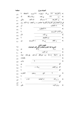 ‫ﺻﻔﺣﺔ‬                                                 ‫اﻟﻣوﺿــــوع‬
                                                                                   ‫.............................‬
       ‫ﺔ‬      ‫ﺎ اﻟﻣﺗﺧﻠﻔ‬        ‫ﺎرﯾﺦ ﻟﺛﻘﺎﻓ ﺎ ﺔ أوروﺑ‬
                                           ‫إﺧﺻ‬ ‫ﺑﺎ‬                       ‫ﻲ اﻟﺗ‬        ‫ﺔﻓ‬         ‫م اﻟﻛﺗ ‪ ‬ب اﻟﻣﺗرﺟﻣ‬                   ‫أھ‬
‫٦٤‬                                                                               ‫...............................‬
       ‫ك‬               ‫رﯾﺎت واﻟﻔﻠ‬                       ‫ﯾﺎت واﻟﺑﺻ‬
                                                            ‫ﻲ‬                      ‫ﻣ ‪‬اﻟﻣﺗرﺟﻣ اﻟرﯾﺎﺿ ﺔ ﻓ‬
                                                                                               ‫ن‬      ‫ب‬                               ‫اﻟﻛﺗ‬
‫٩٤‬                                                                      ‫........................................‬
       ‫ﯾدﻟﻲ‬                ‫ﺎت اﻟﺻ‬                        ‫ﺔ ب واﻟﻧﺑ‬                   ‫ب ﺎء واﻟط‬
                                                                                        ‫ن اﻟﻣﺗرﺟﻣ‬                   ‫ﻣ اﻟﻛﯾﻣﯾ‬
                                                                                                                     ‫اﻟﻛﺗ ‪‬‬
‫٠٥‬                                                                    ‫..........................................‬
       ‫ﻓﻲﻣن اﻟﺣﺿﺎرﺗﯾن اﻟﻌرﺑﯾﺔ واﻟﻐرﺑﯾﺔ ﻋﻧﺎﺻر ﻣ ن اﻟﺣﺿ ﺎرة اﻷﺧ رى‬
                                                            ‫ل ﻛ‬
‫٢٥‬                                                                                         ‫.............................‬
       ‫ﺎن‬                                                                             ‫ﺎء اﻟﻣﺗﻧﺎوﺑ‬                    ‫‪‬‬
‫٣٥‬                                    ‫.........................................................................‬
       ‫ﺔ‬                                               ‫ﺔ اﻻﻧﺟﻠﯾزﯾ‬                                                    ‫ﻲ اﻟﻠﻐ ‪‬‬
‫٤٥‬                                               ‫...............................................................‬
       ‫ﺔ‬                                                                               ‫ﻲ اﻵداب اﻷوروﺑﯾ‬
‫٦٥‬                                     ‫...............................................................................‬
       ‫ﻼم‬                                                       ‫ﻲ اﻹﺳ‬                                                ‫‪‬‬         ‫رﻓ‬
‫٨٥‬                                       ‫......................................................................‬
       ‫ﺔ‬                                                         ‫وم اﻟطﺑﯾﻌﯾ‬                                          ‫‪‬‬                 ‫ﻲ اﻟﻌﻠ‬
‫٩٥‬                                       ‫......................................................................‬
       ‫ﯾن‬                  ‫د اﻷوروﺑﯾ‬                           ‫ﻲ ﻋﻧ‬                       ‫ر اﻟﻌﻠﻣ‬                    ‫وﯾن اﻟﺗﻔﻛﯾ ‪‬‬                 ‫ﻲ ﺗﻛ‬
‫١٦‬                                                                   ‫...........................................‬

                                        ‫اﻟﻔﺻل اﻟﺛﺎﻧﻲ‬
‫٥٦‬                      ‫اﻟﻌرﺑﯾﺔ ﻟﻐﺔ اﻟﻌﻠم واﻟﺣﺿﺎرة ﻓﻲ أﻗدم اﻟﺟﺎﻣﻌﺎت‬
       ‫ﯾم‬                           ‫ل إﻗﻠ‬                     ‫نﻛ‬                                                     ‫‪‬‬               ‫ﺎء ﻣ‬
‫٨٦‬                                                ‫..............................................................‬
       ‫ﻲ‬                                                      ‫ﺎب اﻟﻌرﺑ‬                                               ‫‪‬‬          ‫ﻰ اﻟﻛﺗ‬
‫٠٧‬                                           ‫...................................................................‬
       ‫دﯾث‬       ‫ﯾق ﺑﺎﻟﺣ‬           ‫ف ﺗﺿ‬               ‫ﺔ ﺗﻣﺛﻠ ت ﻋﻠ ر وم دﯾم ﻓﻛﯾ‬
                                                               ‫اﻟﻘ‬    ‫اﻟﻌﺻ‬                                   ‫ﺔ اﻟﻌرﺑﯾ‬
                                                                                                                ‫‪‬‬            ‫اﻟﻠﻐ‬
‫١٧‬                                                                                   ‫...........................‬
       ‫طﻠﺣﺎت‬                                                                                                         ‫‪‬‬      ‫د اﻟﻣﺻ‬
‫٢٧‬                                ‫.............................................................................‬
       ‫وﻧس‬                              ‫ﺔ‬                                                                            ‫‪‬‬          ‫ﺑﺗ‬                     ‫ﯾﺗوﻧ‬
‫٣٧‬                             ‫................................................................................‬
       ‫ﯾم‬                                                                                                   ‫‪‬‬
‫٤٧‬               ‫.......................................................................................‬
       ‫ﺔ‬                                 ‫ﺔ اﻟزﯾﺗوﻧ‬
                                          ‫رﯾﺔ –‬                                          ‫‪ ‬وم اﻟﻌﺻ‬
                                                                                         ‫ﺟﺎﻣﻌ‬                                             ‫درﯾس اﻟﻌﻠ‬
‫٥٧‬                                                    ‫...................................................‬
       ‫ﺔ‬                                                                                                    ‫‪‬‬
‫٦٧‬                   ‫..................................................................................‬
       ‫ﺎﻟﻣﻐرب‬                     ‫روﯾﯾن‬                         ‫ﺎﻣﻊ‬                     ‫ﺑﺔ‬                           ‫‪‬‬‫اﻟﻘ‬                    ‫ﺟ‬           ‫ﻣﻌ‬
‫٧٧‬                                          ‫.....................................................................‬
       ‫ﺔ‬                                                                                                    ‫‪‬‬
‫٨٧‬             ‫.........................................................................................‬
       ‫ﺎ‬           ‫ﺄوروﺑ ﺎت ﺑ‬                        ‫ﺎء اﻟﺟﺎﻣﻌ‬                               ‫ر ﻲ إﻧﺷ‬                 ‫‪‬‬       ‫اﺛ ﻓ‬
                                                                                                                               ‫ر‬                      ‫ﻷزھ‬
‫٣٨‬                                                          ‫....................................................‬
       ‫ر‬                                                                                                    ‫‪‬‬
‫٣٨‬               ‫.......................................................................................‬
‫٤٨‬     ‫طﻰ‬                                                                                  ‫رون اﻟوﺳ‬                  ‫‪‬‬


                                               ‫٤٩١‬
 