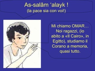 As-salâm ‘alayk ! (la pace sia con voi!) Mi chiamo OMAR… Noi ragazzi, (io abito a «Il Cairo», in Egitto), studiamo il Corano a memoria, quasi tutto. 