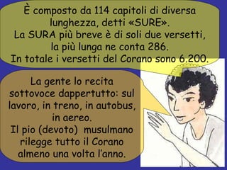 È composto da 114 capitoli di diversa lunghezza, detti «SURE». La SURA più breve è di soli due versetti, la più lunga ne conta 286. In totale i versetti del Corano sono 6.200. La gente lo recita sottovoce dappertutto: sul lavoro, in treno, in autobus, in aereo. Il pio (devoto)  musulmano rilegge tutto il Corano almeno una volta l’anno. 