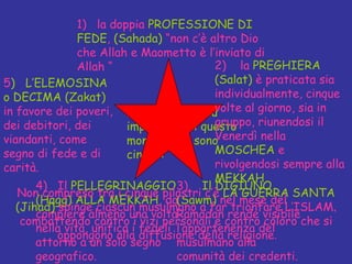I fondamenti più importanti di questo monoteismo sono cinque:  1)  la doppia  PROFESSIONE DI FEDE ,  (Sahada)  “non c’è altro Dio che Allah e Maometto è l’inviato di Allah “ 3)  Il DIGIUNO   (Sawm)  nel mese del Ramadan rende visibile l’appartenenza del musulmano alla comunità dei credenti. 4)  Il  PELLEGRINAGGIO (Hagg) ALLA MEKKAH , da compiere almeno una volta nella vita, unifica i fedeli attorno a un solo segno geografico. 5 )  L’ELEMOSINA o DECIMA   (Zakat)  in favore dei poveri, dei debitori, dei viandanti, come segno di fede e di carità. Non compreso tra i cinque pilastri c’è  LA GUERRA SANTA (Jihad)  spinge ciascun musulmano a far trionfare L’ISLAM ,  combattendo contro i vizi personali e contro coloro che si oppongono alla diffusione della religione .  2)  la  PREGHIERA   (Salat)  è praticata sia individualmente, cinque volte al giorno, sia in gruppo, riunendosi il Venerdì nella  MOSCHEA  e rivolgendosi sempre alla  MEKKAH 