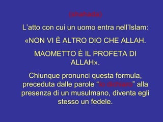 (shahada) L’atto con cui un uomo entra nell’Islam: «NON VI È ALTRO DIO CHE ALLAH. MAOMETTO È IL PROFETA DI ALLAH». Chiunque pronunci questa formula, preceduta dalle parole “ Io dichiaro ” alla presenza di un musulmano, diventa egli stesso un fedele. 