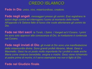 CREDO ISLAMICO  Fede in Dio : unico, vivo, misericordioso, creatore. Fede negli angeli , messaggeri presso gli uomini. Essi registrano le azioni degli uomini ed interrogano l'uomo al momento della morte. All'opposto c'è Satana fatto di fuoco che vuole allontanare gli uomini da Dio. Fede nei libri sacri : la Torah, i Salmi, i Vangeli ed il Corano. I primi tre sono solo approcci alla conoscenza di Dio, la rivelazione è contenuta nel Corano. Fede negli inviati di Dio : gli inviati di Dio sono una manifestazione della misericordia divina. Sono grandi profeti Abramo, Mosè, Gesù e Maometto. Gesù ha un posto molto importante fra i profeti e vede anche Maria come creatura benedetta, vergine e madre. Gesù viene richiamato al padre prima di morire, è il servo esemplare ma non è figlio di Dio. Fede nel Giudizio finale . 