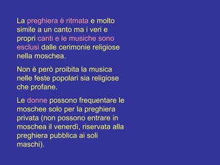 La  preghiera è ritmata  e molto simile a un canto ma i veri e propri  canti e le musiche sono esclusi  dalle cerimonie religiose nella moschea. Non è però proibita la musica nelle feste popolari sia religiose che profane. Le  donne  possono frequentare le moschee solo per la preghiera privata (non possono entrare in moschea il venerdì, riservata alla preghiera pubblica ai soli maschi).  