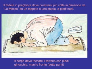 Il fedele in preghiera deve prostrarsi più volte in direzione de “La Mecca” su un tappeto o una stuoia, a piedi nudi. Il corpo deve toccare il terreno con piedi, ginocchia, mani e fronte (sette punti) 