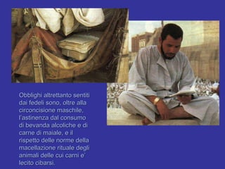 Obblighi altrettanto sentiti dai fedeli sono, oltre alla circoncisione maschile, l’astinenza dal consumo  di bevanda alcoliche e di carne di maiale, e il rispetto delle norme della macellazione rituale degli animali delle cui carni e’ lecito cibarsi. 