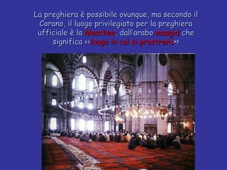 La preghiera è possibile ovunque, ma secondo il Corano, il luogo privilegiato per la preghiera ufficiale è la  Moschea , dall’arabo  masgid  che significa << luogo in cui si prostrerà >> 