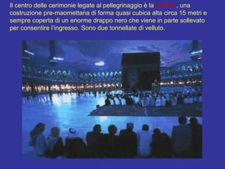 Il centro delle cerimonie legate al pellegrinaggio è la  KAABA , una costruzione pre-maomettana di forma quasi cubica alta circa 15 metri e sempre coperta di un enorme drappo nero che viene in parte sollevato per consentire l’ingresso. Sono due tonnellate di velluto. 