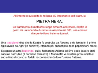 All’interno è custodita la reliquia più importante dell’Islam, la  PIETRA NERA:   un frammento di meteorite lungo circa 25 centimetri, ridotto in pezzi da un incendio durante un assedio nel 683; una cornice d’argento tiene insieme i pezzi. Una  tradizione  dice che la Kaaba fu costruita da Abramo e da Ismaele, il primo figlio avuto da Agar (la schiava), ritenuto poi capostipite delle popolazioni arabe. Secondo un’altra  leggenda , qui si fermarono Adamo ed Eva dopo essere stati cacciati dall’Eden (il paradiso terrestre) e Maometto vi avrebbe pronunciato il suo ultimo discorso ai fedeli, raccomandando loro l’unione fraterna. 