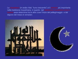 La  mezzaluna  (in arabo  hilal,  “luna crescente”) è il  simbolo  più importante nella tradizione musulmana, in quanto  nel  calendario musulmano (che è lunare)  essa determina tra le altre cose l’inizio del pellegrinaggio  e del digiuno del mese di  ramadan. 