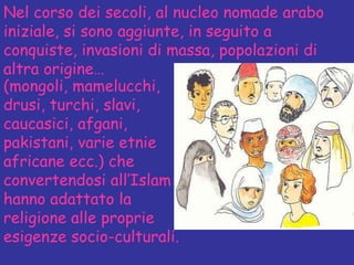 Nel corso dei secoli, al nucleo nomade arabo iniziale, si sono aggiunte, in seguito a conquiste, invasioni di massa, popolazioni di altra origine… (mongoli, mamelucchi, drusi, turchi, slavi, caucasici, afgani, pakistani, varie etnie africane ecc.) che convertendosi all’Islam hanno adattato la religione alle proprie esigenze socio-culturali. 