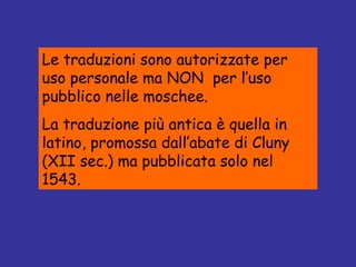 Le traduzioni sono autorizzate per uso personale ma NON  per l’uso pubblico nelle moschee. La traduzione più antica è quella in latino, promossa dall’abate di Cluny (XII sec.) ma pubblicata solo nel 1543. 