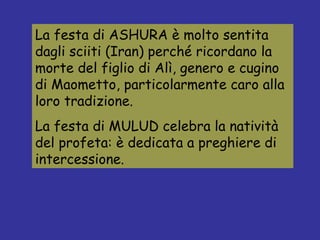 La festa di ASHURA è molto sentita dagli sciiti (Iran) perché ricordano la morte del figlio di Alì, genero e cugino di Maometto, particolarmente caro alla loro tradizione. La festa di MULUD celebra la natività del profeta: è dedicata a preghiere di intercessione. 