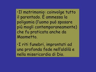 Il matrimonio: coinvolge tutto il parentado. È ammessa la poligamia (l’uomo può sposare più mogli contemporaneamente) che fu praticata anche da Maometto. I riti funebri, improntati ad una profonda fede nell’aldilà e nella misericordia di Dio. 