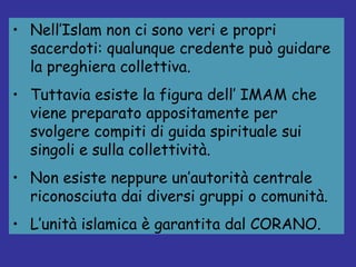 Nell’Islam non ci sono veri e propri sacerdoti: qualunque credente può guidare la preghiera collettiva. Tuttavia esiste la figura dell’ IMAM che viene preparato appositamente per svolgere compiti di guida spirituale sui singoli e sulla collettività. Non esiste neppure un’autorità centrale riconosciuta dai diversi gruppi o comunità.  L’unità islamica è garantita dal CORANO. 