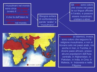I musulmani nel mondo sono circa  900 milioni , ovvero il  17% della popolazione mondiale , il che fa dell’Islam la  seconda religione più diffusa  nel mondo. Bisogna evitare di confondere le parole “arabo” e “musulmano”. Gli  arabi  sono coloro che vivono nei paesi la cui lingua ufficiale è l’arabo, e possono essere musulmani, cristiani o ebrei. I  musulmani  (o islamici), invece, sono coloro che seguono la religione musulmana, e non si trovano solo nei paesi arabi, ma anche in Iran, in Turchia, in diversi paesi africani, presso alcune popolazioni dell’Asia centrale, in Afghanistan, in Pakistan, in India, in Cina, in Malesia, in  Indonesia e nelle Filippine 