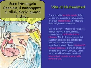 È a una delle  famiglie agiate  della Mecca che apparteneva Maometto (in arabo  Muhammad ), il fondatore della religione musulmana.  Sin da giovane, Maometto viaggiò e allargò le proprie conoscenze, spinto da una  profonda ricerca interiore . Nel 610, durante uno dei suoi ritiri spirituali alle pendici del monte Hira, la tradizione musulmana vuole che gli  si presentò l’angelo Gabriele , e che gli chiese di recitare alcuni versi, ovvero i primi versi della Rivelazione, rendendo  Maometto il tramite umano della parola di Dio . Vita di Muhammad Sono l’Arcangelo Gabriele, il messaggero di Allah. Scrivi quanto ti dirò… 