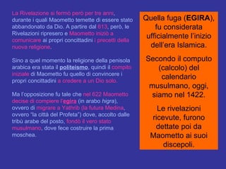 La Rivelazione si fermò però per tre anni , durante i quali Maometto temette di essere stato abbandonato da Dio. A partire dal  613 , però, le Rivelazioni ripresero e  Maometto iniziò a comunicare  ai propri concittadini  i   precetti   della nuova religione .  Sino a quel momento la religione della penisola arabica era stata il  politeismo , quindi il  compito iniziale  di Maometto fu quello di convincere i propri concittadini  a credere a un Dio solo.   Ma l’opposizione fu tale che  nel 622 Maometto decise di compiere l’ egira  (in arabo  higra ), ovvero di  migrare a Yathrib (la futura Medina , ovvero “la città del Profeta”) dove, accolto dalle tribù arabe del posto,  fondò il vero stato musulmano , dove fece costruire la prima moschea. Quella fuga ( EGIRA ), fu considerata ufficialmente l’inizio dell’era Islamica. Secondo il computo (calcolo) del calendario musulmano, oggi, siamo nel 1422. Le rivelazioni ricevute, furono dettate poi da Maometto ai suoi discepoli. 