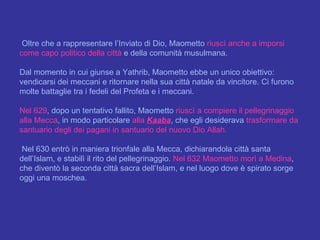 Oltre che a rappresentare l’Inviato di Dio, Maometto  riuscì anche a imporsi come capo politico della città  e della comunità musulmana.  Dal momento in cui giunse a Yathrib, Maometto ebbe un unico obiettivo: vendicarsi dei meccani e ritornare nella sua città natale da vincitore. Ci furono molte battaglie tra i fedeli del Profeta e i meccani.  Nel 629 , dopo un tentativo fallito, Maometto  riuscì a compiere il pellegrinaggio alla Mecca , in modo particolare  alla  Kaaba , che egli desiderava  trasformare da santuario degli dei pagani in santuario del nuovo Dio Allah. Nel 630 entrò in maniera trionfale alla Mecca, dichiarandola città santa dell’Islam, e stabilì il rito del pellegrinaggio.  Nel 632 Maometto morì a Medina , che diventò la seconda città sacra dell’Islam, e nel luogo dove è spirato sorge oggi una moschea. 