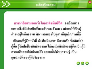 หลักจริยธรรม
                                                     www.themegallery.com




    ศาสนาอิสลามสอนว่า ในการดาเนินชีวิต จงเลือกสรร
เฉพาะสิ่งที่ดี อันเป็นที่ยอมรับของสังคม จงทาตนให้เป็นผู้
ดารงอยู่ในศีลธรรม พัฒนาตนเองไปสู่การมีบุคลิกภาพที่ดี
   เป็นคนที่รู้จักหน้าที่ ห่วงใย มีเมตตา มีความรัก ซื่อสัตย์ต่อ
ผู้อื่น รู้จักปกป้องสิทธิของตน ไม่ละเมิดสิทธิของผู้อื่น เป็นผู้มี
ความเสียสละไม่เห็นแก่ตัว และหมั่นใฝ่หาความรู้ เป็น
คุณสมบัติของผู้มีจริยธรรม
 