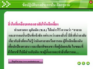 ข้อปฏิบัติบางประการใน อัลกรุอาน
                                                      www.themegallery.com




สิ่งใดที่เคลือบแคลงสงสัยให้หลีกเลียง
                                  ่
       ท่านศาสดา มุฮัมมัด (ซ.ล.) ได้กล่าวไว้ ความว่า "ฮาลาล
 และฮารอมนั้นเป็นที่แจ้งชัด แต่ระหว่างสองสิ่งนี้ มีสิ่งที่น่าสงสัย
 เกี่ยวกับสิ่งที่คนไม่รู้ว่ามันฮาลาลหรือฮารอม ผู้ที่หลีกเลี่ยงมัน
เพื่อปกป้องศาสนา และเกียรติของเขา คือผู้ปลอดภัย ในขณะที่
ถ้าใครเข้าไปมีส่วนกับมัน เขาผู้นั้นอาจจะทาสิ่งที่ฮารอม....
   ข้อมูลโดย http://www.muslimthai.com
 