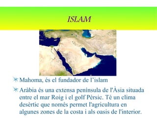 ISLAM




Mahoma, és el fundador de l’islam
Aràbia és una extensa península de l'Àsia situada
entre el mar Roig i el golf Pèrsic. Té un clima
desèrtic que només permet l'agricultura en
algunes zones de la costa i als oasis de l'interior.
 