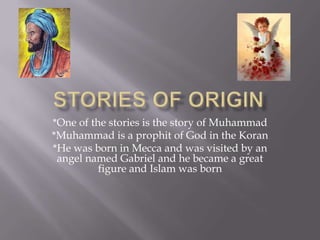 Stories of origin*One of the stories is the story of Muhammad*Muhammad is a prophit of God in the Koran*He was born in Mecca and was visited by an angel named Gabriel and he became a great figure and Islam was born
