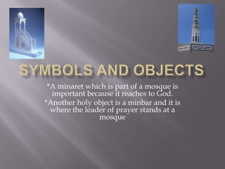 Symbols and objects*A minaret which is part of a mosque is important because it reaches to God.*Another holy object is a minbar and it is where the leader of prayer stands at a mosque