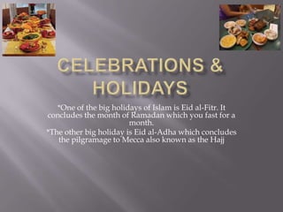 Celebrations & holidays*One of the big holidays of Islam is Eidal-Fitr. It concludes the month of Ramadan which you fast for a month.*The other big holiday is Eidal-Adha which concludes the pilgramage to Mecca also known as the Hajj