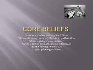 Core beliefs*Islam’s core beliefs are called the 5 Pillars *Shahada is saying once a day there is no god but Allah*Zakat is giving money to charity*Sawm is fasting during the month of Ramadan*Salat is praying 5 times a day*Hajj is a pilgramge to Mecca