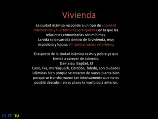 ViviendaLaciudad islámica responde a un tipo de sociedad introvertida y fuertemente jerarquizada en la que las relaciones comunitarias son mínimas.La vida se desarrolla dentro de la vivienda, muy espaciosa y lujosa, sin apenas vanos exteriores.El aspecto de la ciudad islámica es muy pobre ya que tiende a carecer de adornos.Damasco, Bagdad, El Cairo, Fez, Marraquech, Córdoba, Toledo, son ciudades islámicas bien porque se crearon de nueva planta bien porque se transformaron tan intensamente que no es posible descubrir en su plano la morfología anterior.TDTTTU