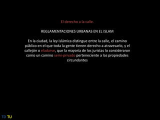 El derecho a la calle.REGLAMENTACIONES URBANAS EN EL ISLAMEn la ciudad, la ley islámica distingue entre la calle, el camino público en el que toda la gente tienen derecho a atravesarlo, y el callejón o eladarve, que la mayoría de los juristas lo consideraron como un caminosemi-privado perteneciente a las propiedades circundantesTDTU