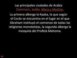 Las principales ciudades de Arabia Dammam, Jedda, Meca y Medina.La primera alberga la Kaaba, la que según el Corán se encuentra en el lugar en el que Abraham instituyó el comienzo de todas las religiones monoteístas, la segunda alberga la mezquita del Profeta Mahoma. UB