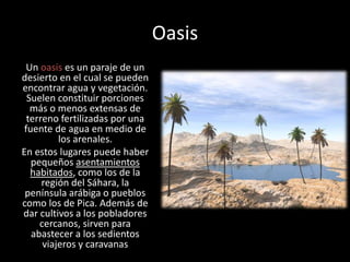 OasisUn oasis es un paraje de un desierto en el cual se pueden encontrar agua y vegetación. Suelen constituir porciones más o menos extensas de terreno fertilizadas por una fuente de agua en medio de los arenales.En estos lugares puede haber pequeños asentamientos habitados, como los de la región del Sáhara, la península arábiga o pueblos como los de Pica. Además de dar cultivos a los pobladores cercanos, sirven para abastecer a los sedientos viajeros y caravanas