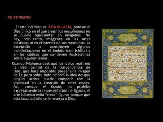 CARACTERÍSTICAS GENERALES:ANICONISMO         El arte islámico es ICONOCLASTA, porque el Dios único en el que creen los musulmanes no se puede representar en imágenes. No hay, por tanto, imágenes en las artes plásticas, ni en el interior de sus mezquitas. La excepción la constituyen algunas manifestaciones en el ámbito iraní (chiíta) y en los códices que contienen ilustraciones sobre algunos temas.     Cuando Mahoma destruyó los ídolos reafirmó la idea central de la trascendencia de Dios, que hace imposible poseer una imagen de Él, pero sobre todo reforzó la idea de que ningún artista puede competir con la divinidad en la creación de seres reales. Así, aunque el Corán, no prohíbe expresamente la representación de figuras, el arte islámico evita "crear" figuras porque que esta facultad sólo se le reserva a Dios. 