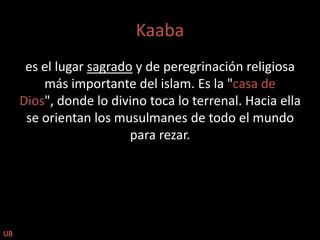 Kaabaes el lugar sagrado y de peregrinación religiosa más importante del islam. Es la "casa de Dios", donde lo divino toca lo terrenal. Hacia ella se orientan los musulmanes de todo el mundo para rezar.UB