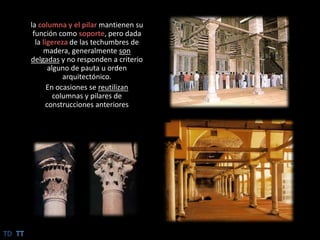 la columna y el pilar mantienen su función como soporte, pero dada la ligereza de las techumbres de madera, generalmente son delgadas y no responden a criterio alguno de pauta u orden arquitectónico.En ocasiones se reutilizan columnas y pilares de construcciones anterioresTDTT