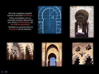 Del arte visigótico español toman el arco de herradura.Otras variedades con un marcado carácter decorativo son: arcos polilobulados, de herradura apuntadosTambién es característica la discromíade las dovelas.TDTT