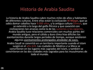Historia de Arabia SauditaHistoria de Arabia SauditaLa historia de Arabia Saudita cubre muchos miles de años y habitantes de diferentes culturas. Entre ellas están la civilización Al Maqar, que ya sabía domar caballos hace 9.000 años, y la antigua cultura Dilmun, que se extendió a lo largo del golfo Pérsico y que coexistió con civilizaciones tan arcanas como la de los sumerios o los egipcios. Arabia Saudita tuvo relaciones comerciales con muchas partes del mundo antiguo, pero el cálido y duro clima hizo difíciles los asentamientos durante largos períodos de tiempo, aunque existieron algunos asentamientos prolongados alrededor de oasis.Arabia Saudí se convirtió en un territorio importante cuando el islam surgió en el año 620. Las ciudades de Medina y La Meca se convirtieron en los lugares más sagrados del Islam, y también se convirtieron en las dos ciudades más sagradas para los musulmanes de todo el mundo. más poder.CR